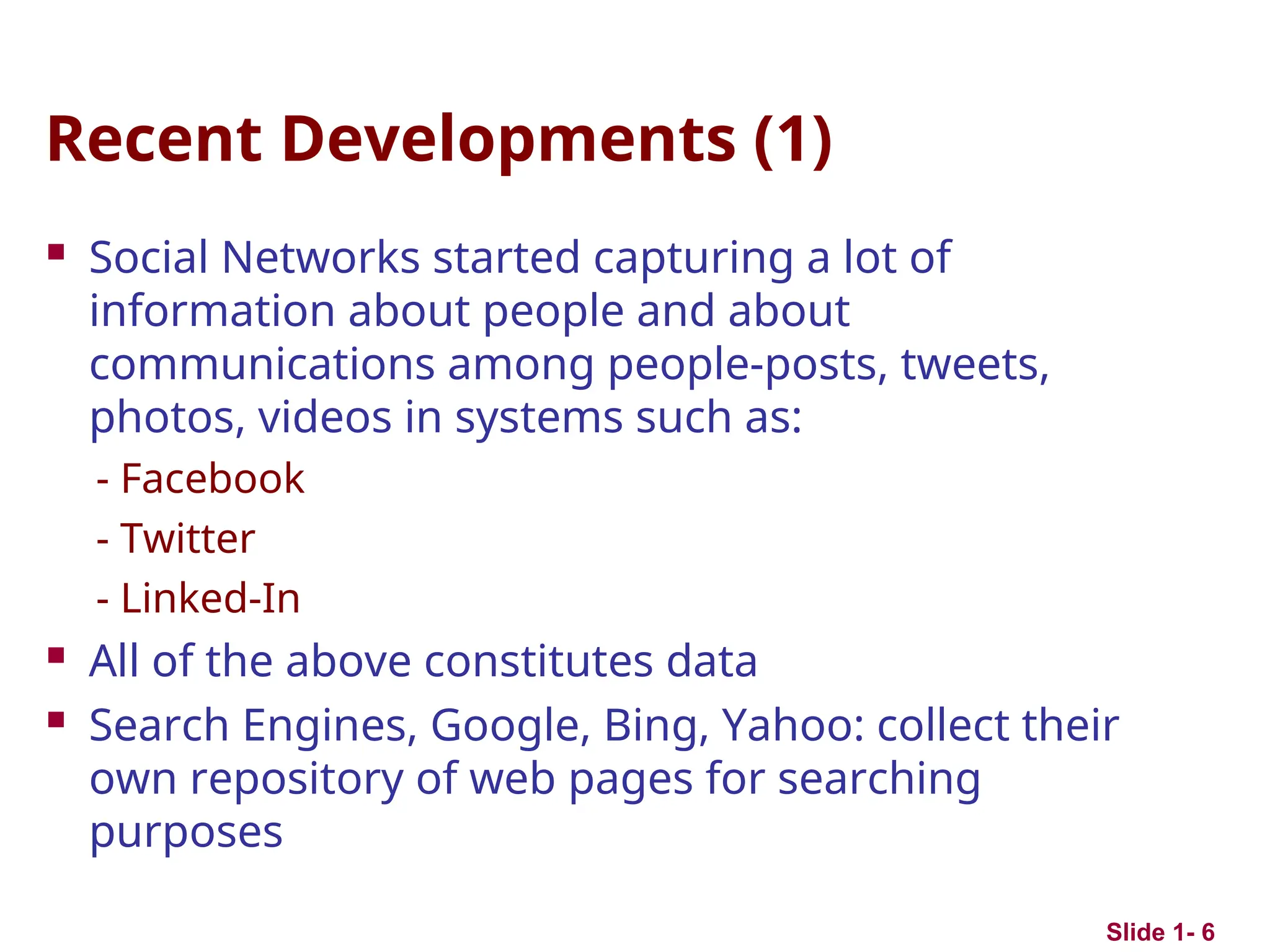 Recent Developments (1)
 Social Networks started capturing a lot of
information about people and about
communications among people-posts, tweets,
photos, videos in systems such as:
- Facebook
- Twitter
- Linked-In
 All of the above constitutes data
 Search Engines, Google, Bing, Yahoo: collect their
own repository of web pages for searching
purposes
Slide 1- 6
 