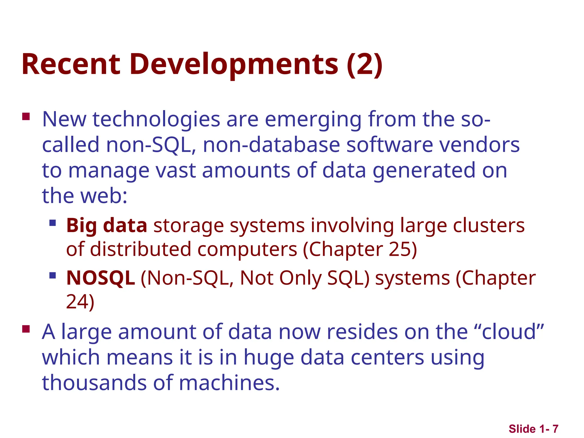 Recent Developments (2)
 New technologies are emerging from the so-
called non-SQL, non-database software vendors
to manage vast amounts of data generated on
the web:

Big data storage systems involving large clusters
of distributed computers (Chapter 25)

NOSQL (Non-SQL, Not Only SQL) systems (Chapter
24)
 A large amount of data now resides on the “cloud”
which means it is in huge data centers using
thousands of machines.
Slide 1- 7
 