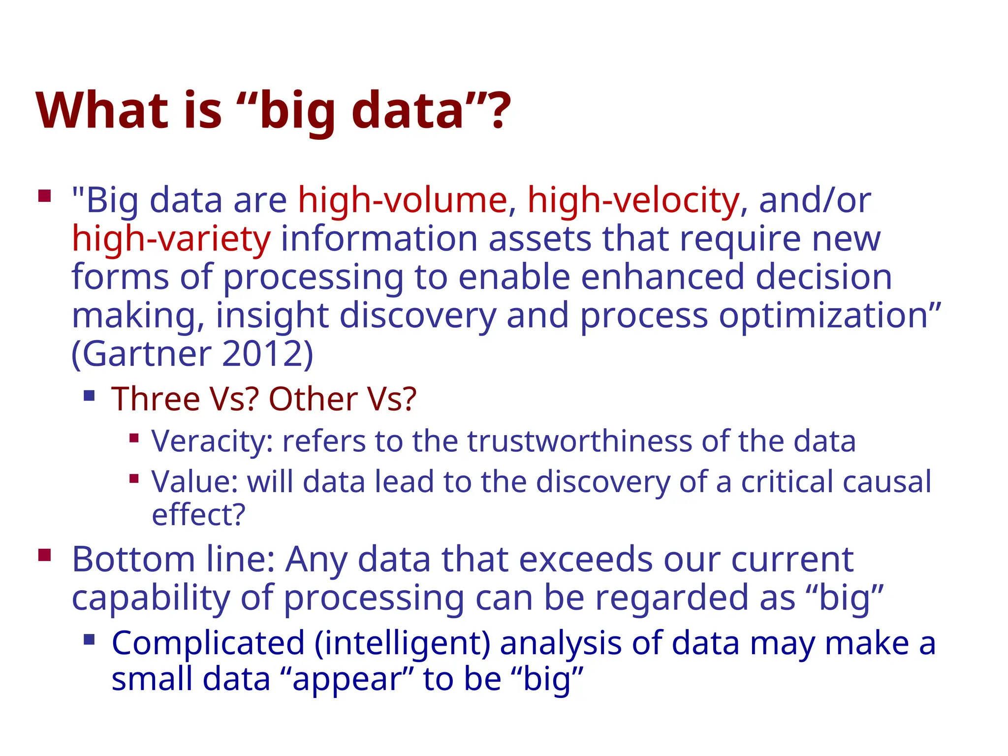 What is “big data”?
 "Big data are high-volume, high-velocity, and/or
high-variety information assets that require new
forms of processing to enable enhanced decision
making, insight discovery and process optimization”
(Gartner 2012)
 Three Vs? Other Vs?

Veracity: refers to the trustworthiness of the data

Value: will data lead to the discovery of a critical causal
effect?
 Bottom line: Any data that exceeds our current
capability of processing can be regarded as “big”
 Complicated (intelligent) analysis of data may make a
small data “appear” to be “big”
 