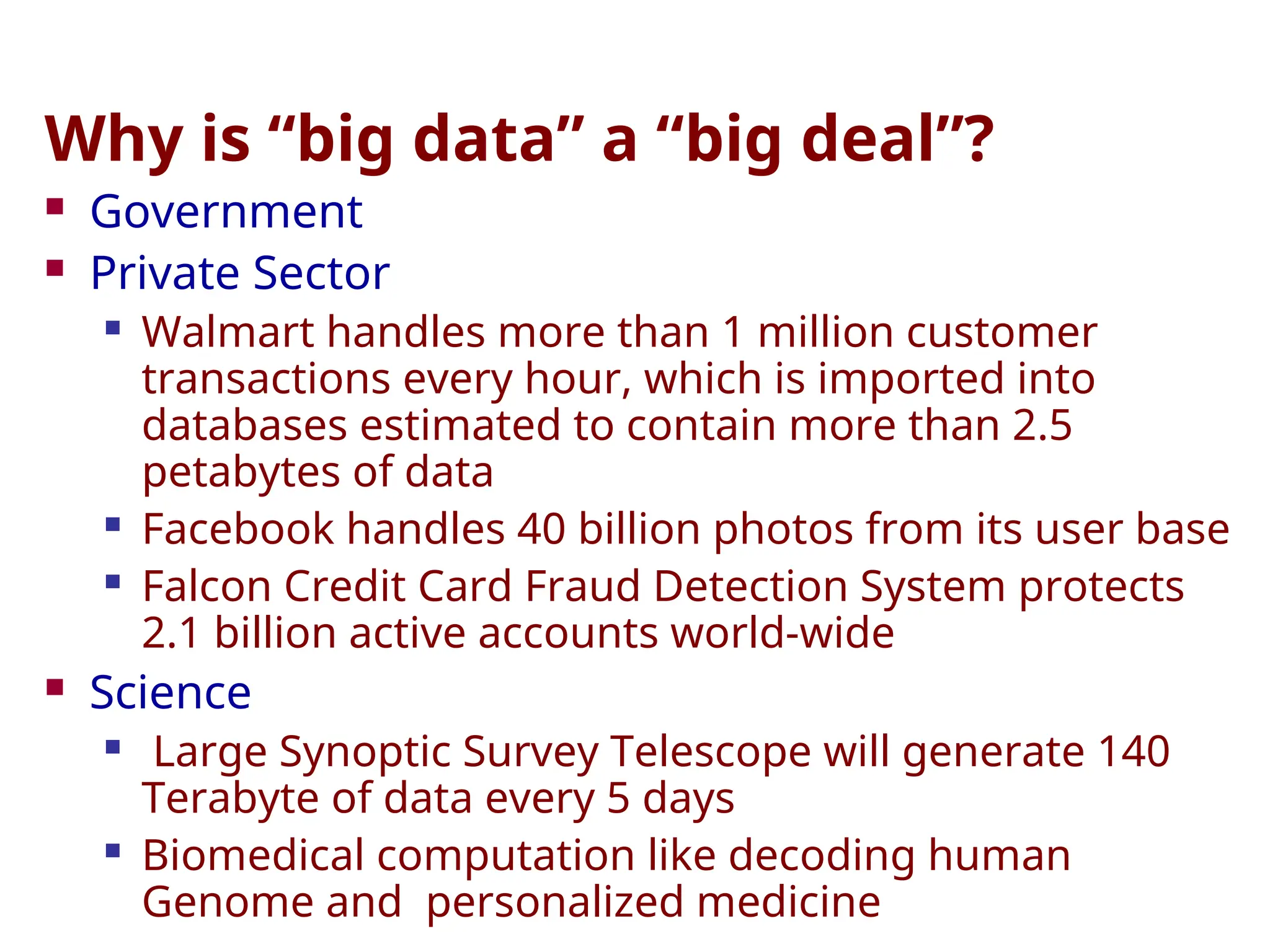 Why is “big data” a “big deal”?
 Government
 Private Sector
 Walmart handles more than 1 million customer
transactions every hour, which is imported into
databases estimated to contain more than 2.5
petabytes of data
 Facebook handles 40 billion photos from its user base
 Falcon Credit Card Fraud Detection System protects
2.1 billion active accounts world-wide
 Science
 Large Synoptic Survey Telescope will generate 140
Terabyte of data every 5 days
 Biomedical computation like decoding human
Genome and personalized medicine
 