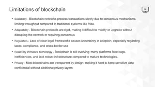 30
Limitations of blockchain
• Scalability - Blockchain networks process transactions slowly due to consensus mechanisms,
limiting throughput compared to traditional systems like Visa.
• Adaptability - Blockchain protocols are rigid, making it difficult to modify or upgrade without
disrupting the network or requiring consensus
• Regulation - Lack of clear legal frameworks causes uncertainty in adoption, especially regarding
taxes, compliance, and cross-border use
• Relatively immature technology - Blockchain is still evolving; many platforms face bugs,
inefficiencies, and lack robust infrastructure compared to mature technologies.
• Privacy - Most blockchains are transparent by design, making it hard to keep sensitive data
confidential without additional privacy layers
 