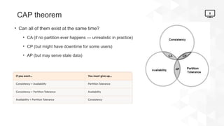 8
CAP theorem
• Can all of them exist at the same time?
• CA (if no partition ever happens — unrealistic in practice)
• CP (but might have downtime for some users)
• AP (but may serve stale data)
 