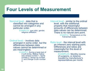 10
Four Levels of Measurement
Nominal level - data that is
classified into categories and
cannot be arranged in any
particular order.
EXAMPLES: eye color, gender,
religious affiliation.
Ordinal level – involves data
arranged in some order, but the
differences between data
values cannot be determined or
are meaningless.
EXAMPLE: During a taste test of
4 soft drinks, Mellow Yellow
was ranked number 1, Sprite
number 2, Seven-up number
3, and Orange Crush number
4.
Interval level - similar to the ordinal
level, with the additional
property that meaningful
amounts of differences between
data values can be determined.
There is no natural zero point.
EXAMPLE: Temperature on the
Fahrenheit scale.
Ratio level - the interval level with
an inherent zero starting point.
Differences and ratios are
meaningful for this level of
measurement.
EXAMPLES: Monthly income
of surgeons, or distance
traveled by manufacturer’s
representatives per month.
 