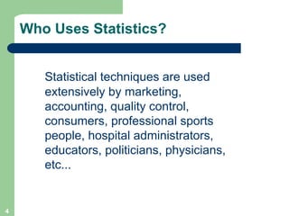 4
Who Uses Statistics?
Statistical techniques are used
extensively by marketing,
accounting, quality control,
consumers, professional sports
people, hospital administrators,
educators, politicians, physicians,
etc...
 