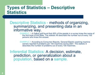 5
Types of Statistics – Descriptive
Statistics
Descriptive Statistics - methods of organizing,
summarizing, and presenting data in an
informative way.
EXAMPLE 1: A Gallup poll found that 49% of the people in a survey knew the name of
the first book of the Bible. The statistic 49 describes the number out of every 100
persons who knew the answer.
EXAMPLE 2: According to Consumer Reports, General Electric washing machine
owners reported 9 problems per 100 machines during 2001. The statistic 9
describes the number of problems out of every 100 machines.
Inferential Statistics: A decision, estimate,
prediction, or generalization about a
population, based on a sample.
 