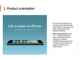 1. Product orientation
Focuses on developing and
improving the product itself,
assuming that customers will
prefer high-quality, well-
designed products.
Real-world example: Apple
Inc. — Apple emphasizes
sleek, innovative product
design (e.g., iPhone,
MacBook) and assumes that
customers will be drawn to
superior features and
performance.
 