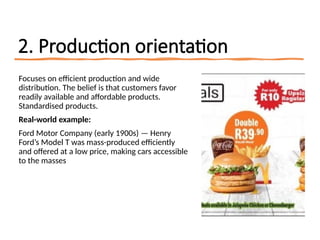 2. Production orientation
Focuses on efficient production and wide
distribution. The belief is that customers favor
readily available and affordable products.
Standardised products.
Real-world example:
Ford Motor Company (early 1900s) — Henry
Ford’s Model T was mass-produced efficiently
and offered at a low price, making cars accessible
to the masses
 