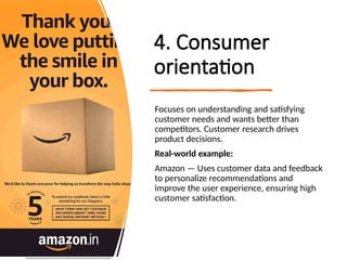 4. Consumer
orientation
Focuses on understanding and satisfying
customer needs and wants better than
competitors. Customer research drives
product decisions.
Real-world example:
Amazon — Uses customer data and feedback
to personalize recommendations and
improve the user experience, ensuring high
customer satisfaction.
 