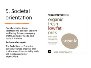 5. Societal
orientation
Goes beyond customer
satisfaction to consider society’s
well-being. Balances company
profits, customer needs, and
societal interests.
Real-world example:
The Body Shop — Promotes
ethically sourced products and
environmental sustainability while
still meeting customer
expectations.
 