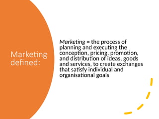 Marketing
defined:
Marketing = the process of
planning and executing the
conception, pricing, promotion,
and distribution of ideas, goods
and services, to create exchanges
that satisfy individual and
organisational goals
 