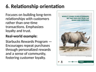 6. Relationship orientation
Focuses on building long-term
relationships with customers
rather than one-time
transactions. Emphasizes
loyalty and trust.
Real-world example:
Starbucks Rewards Program —
Encourages repeat purchases
through personalized rewards
and a sense of community,
fostering customer loyalty.
 