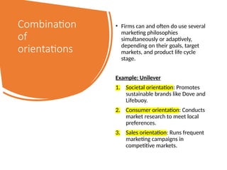 Combination
of
orientations
• Firms can and often do use several
marketing philosophies
simultaneously or adaptively,
depending on their goals, target
markets, and product life cycle
stage.
Example: Unilever
1. Societal orientation: Promotes
sustainable brands like Dove and
Lifebuoy.
2. Consumer orientation: Conducts
market research to meet local
preferences.
3. Sales orientation: Runs frequent
marketing campaigns in
competitive markets.
 