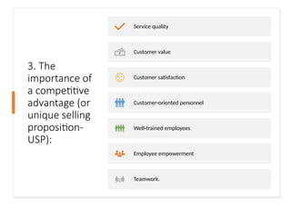 3. The
importance of
a competitive
advantage (or
unique selling
proposition-
USP):
Service quality
Customer value
Customer satisfaction
Customer-oriented personnel
Well-trained employees
Employee empowerment
Teamwork.
 