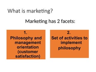 What is marketing?
Marketing has 2 facets:
1.
Philosophy and
management
orientation
(customer
satisfaction)
2.
Set of activities to
implement
philosophy
 