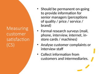 Measuring
customer
satisfaction
(CS)
• Should be permanent on-going
to provide information for
senior managers (perceptions
of quality / price / service /
brand)
• Formal research surveys (mail,
phone, interview, internet, in-
store cards / machines)
• Analyse customer complaints or
interview staff
• Collect information from
customers and intermediaries.
 