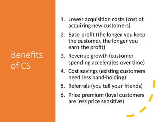 Benefits
of CS
1. Lower acquisition costs (cost of
acquiring new customers)
2. Base profit (the longer you keep
the customer, the longer you
earn the profit)
3. Revenue growth (customer
spending accelerates over time)
4. Cost savings (existing customers
need less hand-holding)
5. Referrals (you tell your friends)
6. Price premium (loyal customers
are less price sensitive)
 