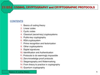 IV054   CODING, CRYPTOGRAPHY and CRYPTOGRAPHIC PROTOCOLS




   CONTENTS
                1. Basics of coding theory
                2. Linear codes
                3. Cyclic codes
                4. Classical (secret-key) cryptosystems
                5. Public-key cryptography
                6. RSA cryptosystem
                7. Prime recognition and factorization
                8. Other cryptosystems
                9. Digital signatures
               10. Identification and Authentication
               11. Protocols to do seemingly impossible
               12. Zero-knowledge proof protocols
               13. Steganography and Watermarking
               14. From theory to practice in cryptography
               15. Quantum cryptography

   Basics of coding theory                                   1
 