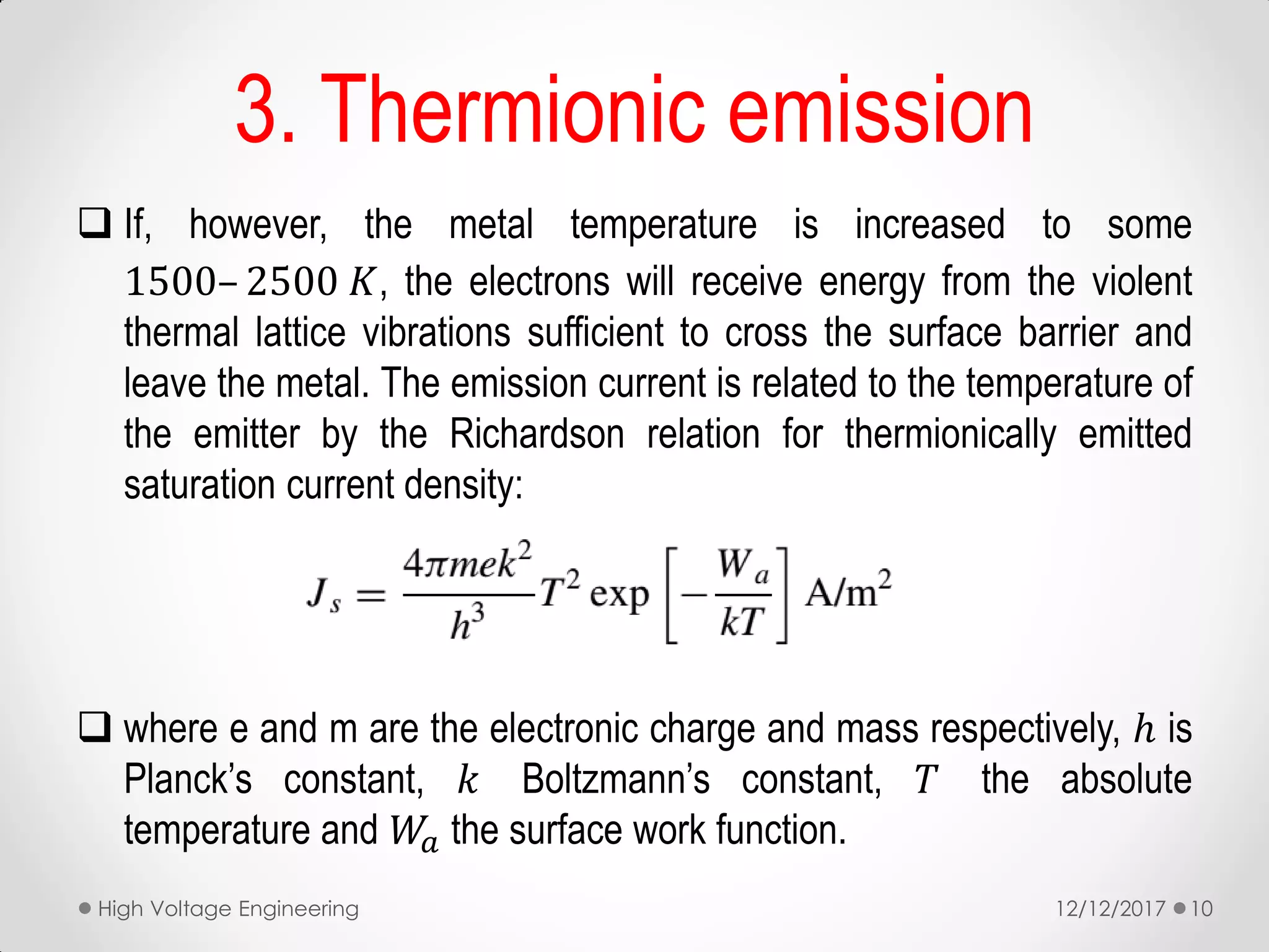 If, however, the metal temperature is increased to some
1500– 2500 𝐾, the electrons will receive energy from the violent
thermal lattice vibrations sufficient to cross the surface barrier and
leave the metal. The emission current is related to the temperature of
the emitter by the Richardson relation for thermionically emitted
saturation current density:
 where e and m are the electronic charge and mass respectively, ℎ is
Planck’s constant, 𝑘 Boltzmann’s constant, 𝑇 the absolute
temperature and 𝑊𝑎 the surface work function.
3. Thermionic emission
12/12/2017High Voltage Engineering 10
 