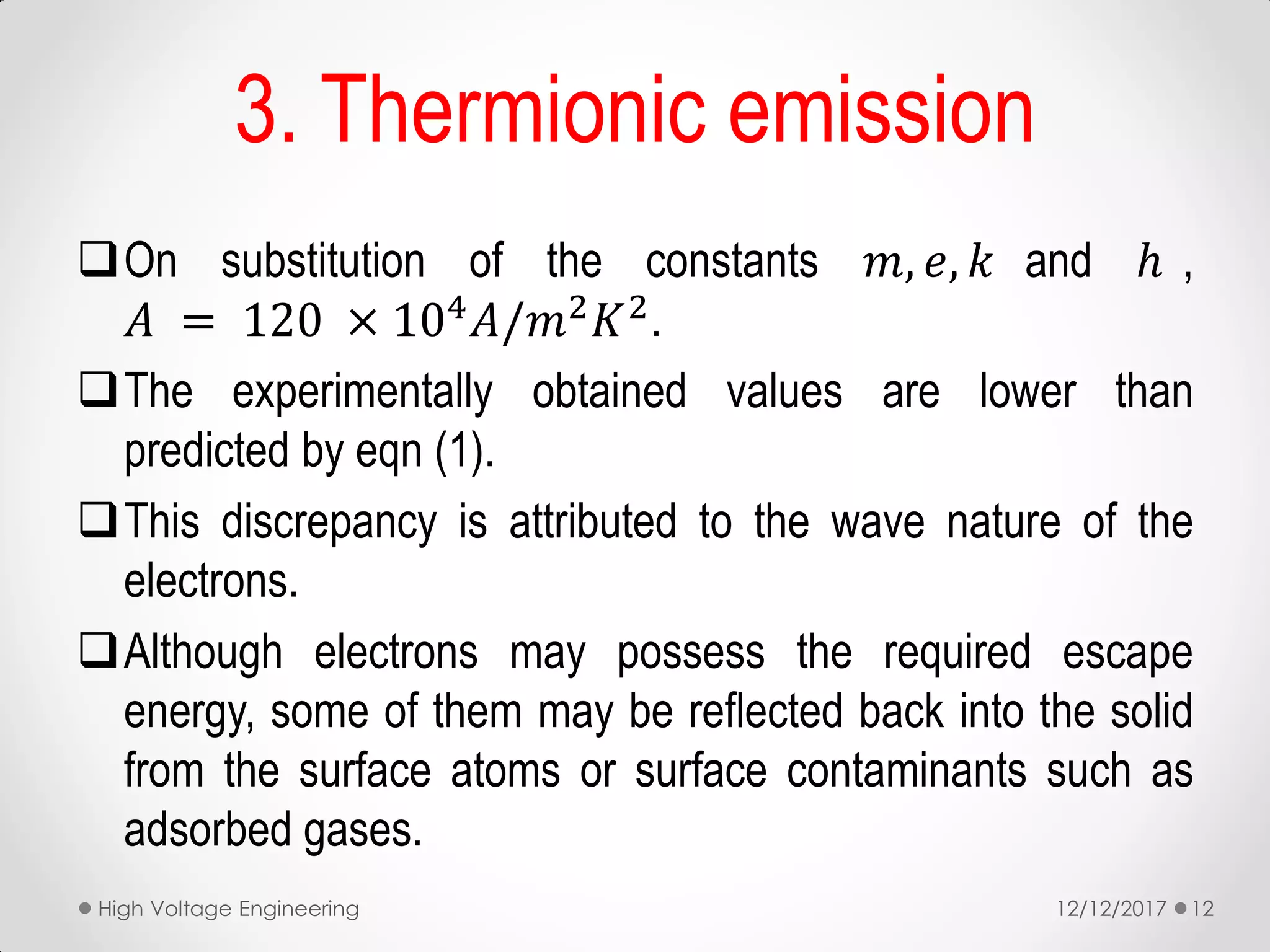 On substitution of the constants 𝑚, 𝑒, 𝑘 and ℎ ,
𝐴 = 120 × 104 𝐴/𝑚2 𝐾2.
The experimentally obtained values are lower than
predicted by eqn (1).
This discrepancy is attributed to the wave nature of the
electrons.
Although electrons may possess the required escape
energy, some of them may be reflected back into the solid
from the surface atoms or surface contaminants such as
adsorbed gases.
3. Thermionic emission
12/12/2017High Voltage Engineering 12
 