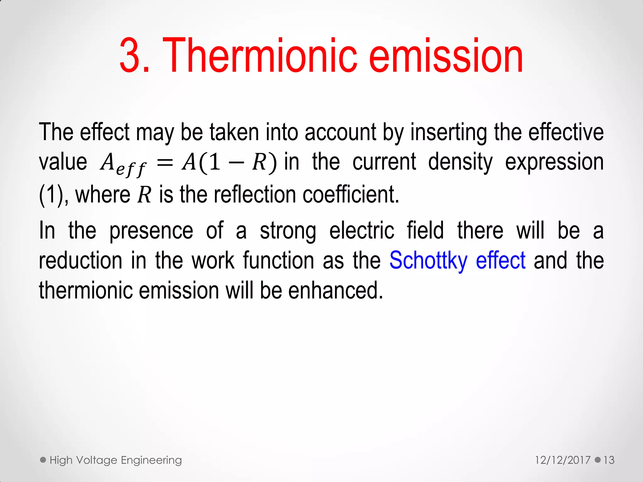 The effect may be taken into account by inserting the effective
value 𝐴 𝑒𝑓𝑓 = 𝐴(1 − 𝑅) in the current density expression
(1), where 𝑅 is the reflection coefficient.
In the presence of a strong electric field there will be a
reduction in the work function as the Schottky effect and the
thermionic emission will be enhanced.
3. Thermionic emission
12/12/2017High Voltage Engineering 13
 