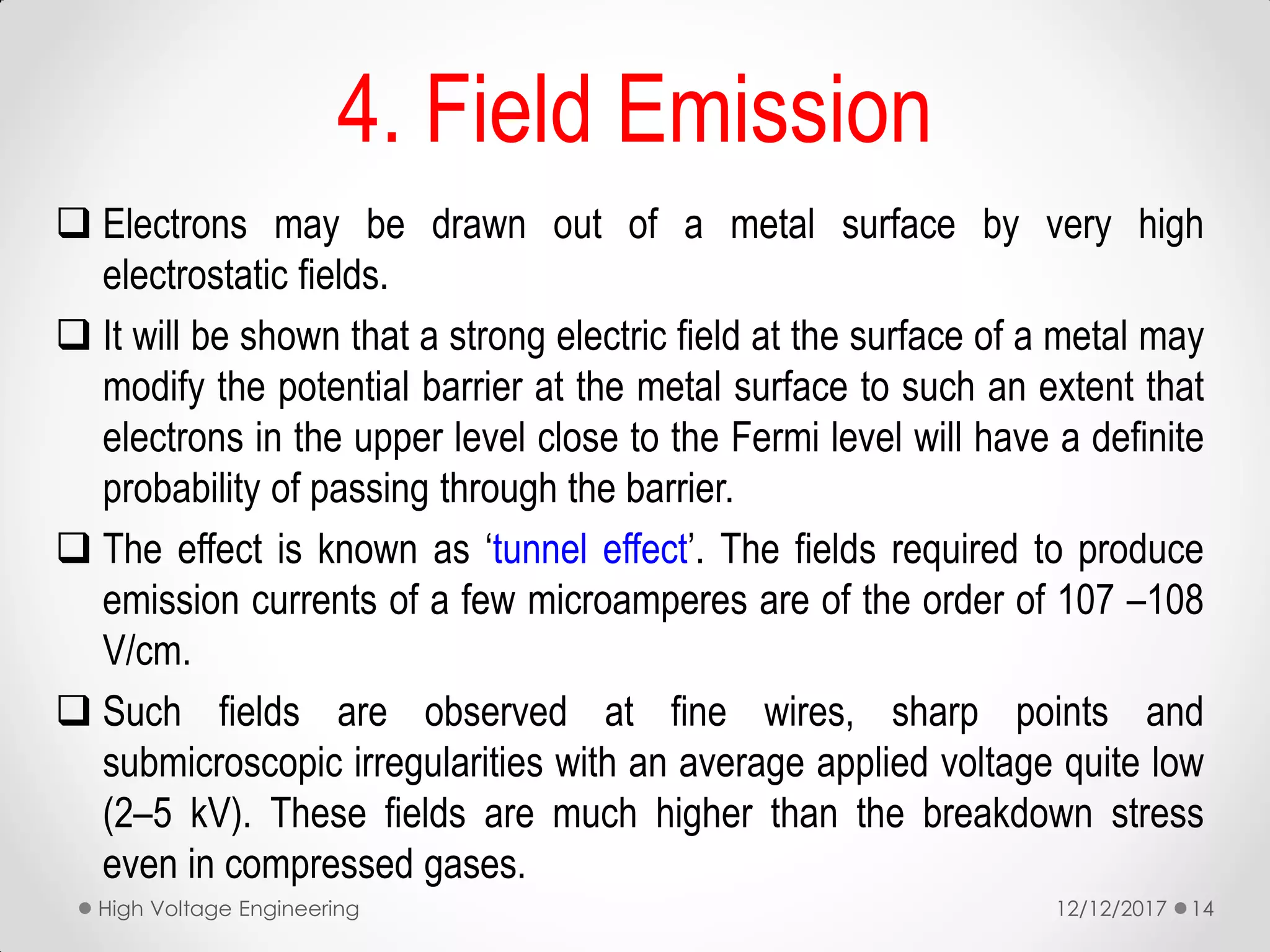 4. Field Emission
 Electrons may be drawn out of a metal surface by very high
electrostatic fields.
 It will be shown that a strong electric field at the surface of a metal may
modify the potential barrier at the metal surface to such an extent that
electrons in the upper level close to the Fermi level will have a definite
probability of passing through the barrier.
 The effect is known as ‘tunnel effect’. The fields required to produce
emission currents of a few microamperes are of the order of 107 –108
V/cm.
 Such fields are observed at fine wires, sharp points and
submicroscopic irregularities with an average applied voltage quite low
(2–5 kV). These fields are much higher than the breakdown stress
even in compressed gases.
12/12/2017High Voltage Engineering 14
 