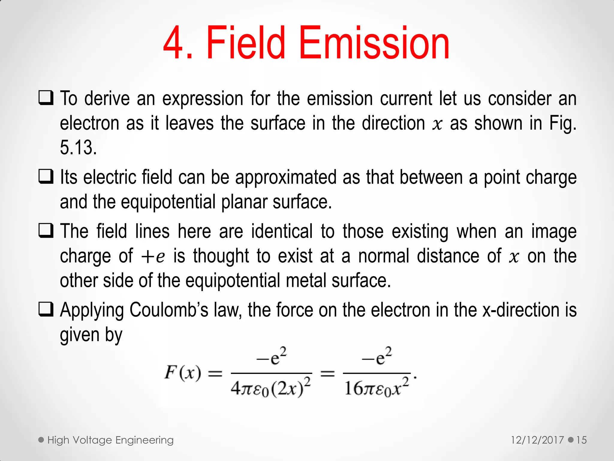  To derive an expression for the emission current let us consider an
electron as it leaves the surface in the direction 𝑥 as shown in Fig.
5.13.
 Its electric field can be approximated as that between a point charge
and the equipotential planar surface.
 The field lines here are identical to those existing when an image
charge of +𝑒 is thought to exist at a normal distance of 𝑥 on the
other side of the equipotential metal surface.
 Applying Coulomb’s law, the force on the electron in the x-direction is
given by
4. Field Emission
12/12/2017High Voltage Engineering 15
 