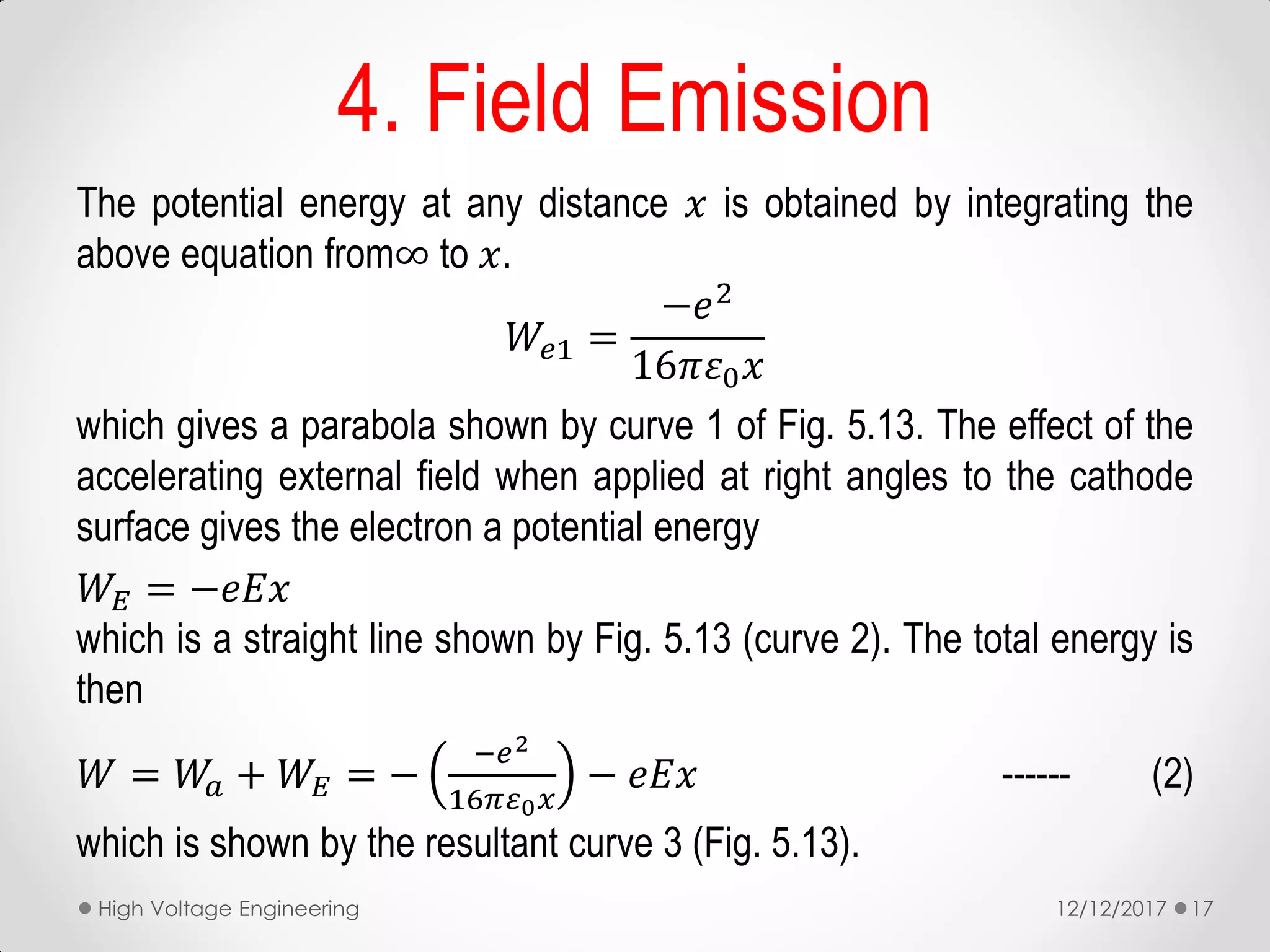 The potential energy at any distance 𝑥 is obtained by integrating the
above equation from∞ to 𝑥.
𝑊𝑒1 =
−𝑒2
16𝜋𝜀0 𝑥
which gives a parabola shown by curve 1 of Fig. 5.13. The effect of the
accelerating external field when applied at right angles to the cathode
surface gives the electron a potential energy
𝑊𝐸 = −𝑒𝐸𝑥
which is a straight line shown by Fig. 5.13 (curve 2). The total energy is
then
𝑊 = 𝑊𝑎 + 𝑊𝐸 = −
−𝑒2
16𝜋𝜀0 𝑥
− 𝑒𝐸𝑥 ------ (2)
which is shown by the resultant curve 3 (Fig. 5.13).
4. Field Emission
12/12/2017High Voltage Engineering 17
 