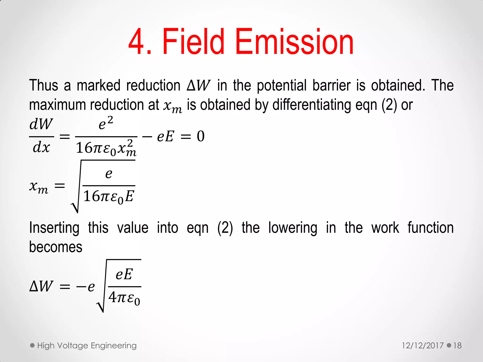 Thus a marked reduction ∆𝑊 in the potential barrier is obtained. The
maximum reduction at 𝑥 𝑚 is obtained by differentiating eqn (2) or
𝑑𝑊
𝑑𝑥
=
𝑒2
16𝜋𝜀0 𝑥 𝑚
2 − 𝑒𝐸 = 0
𝑥 𝑚 =
𝑒
16𝜋𝜀0 𝐸
Inserting this value into eqn (2) the lowering in the work function
becomes
∆𝑊 = −𝑒
𝑒𝐸
4𝜋𝜀0
4. Field Emission
12/12/2017High Voltage Engineering 18
 