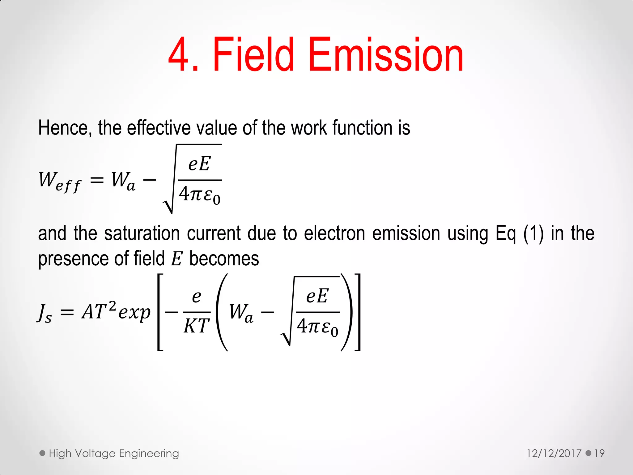 Hence, the effective value of the work function is
𝑊𝑒𝑓𝑓 = 𝑊𝑎 −
𝑒𝐸
4𝜋𝜀0
and the saturation current due to electron emission using Eq (1) in the
presence of field 𝐸 becomes
𝐽𝑠 = 𝐴𝑇2 𝑒𝑥𝑝 −
𝑒
𝐾𝑇
𝑊𝑎 −
𝑒𝐸
4𝜋𝜀0
12/12/2017High Voltage Engineering 19
4. Field Emission
 