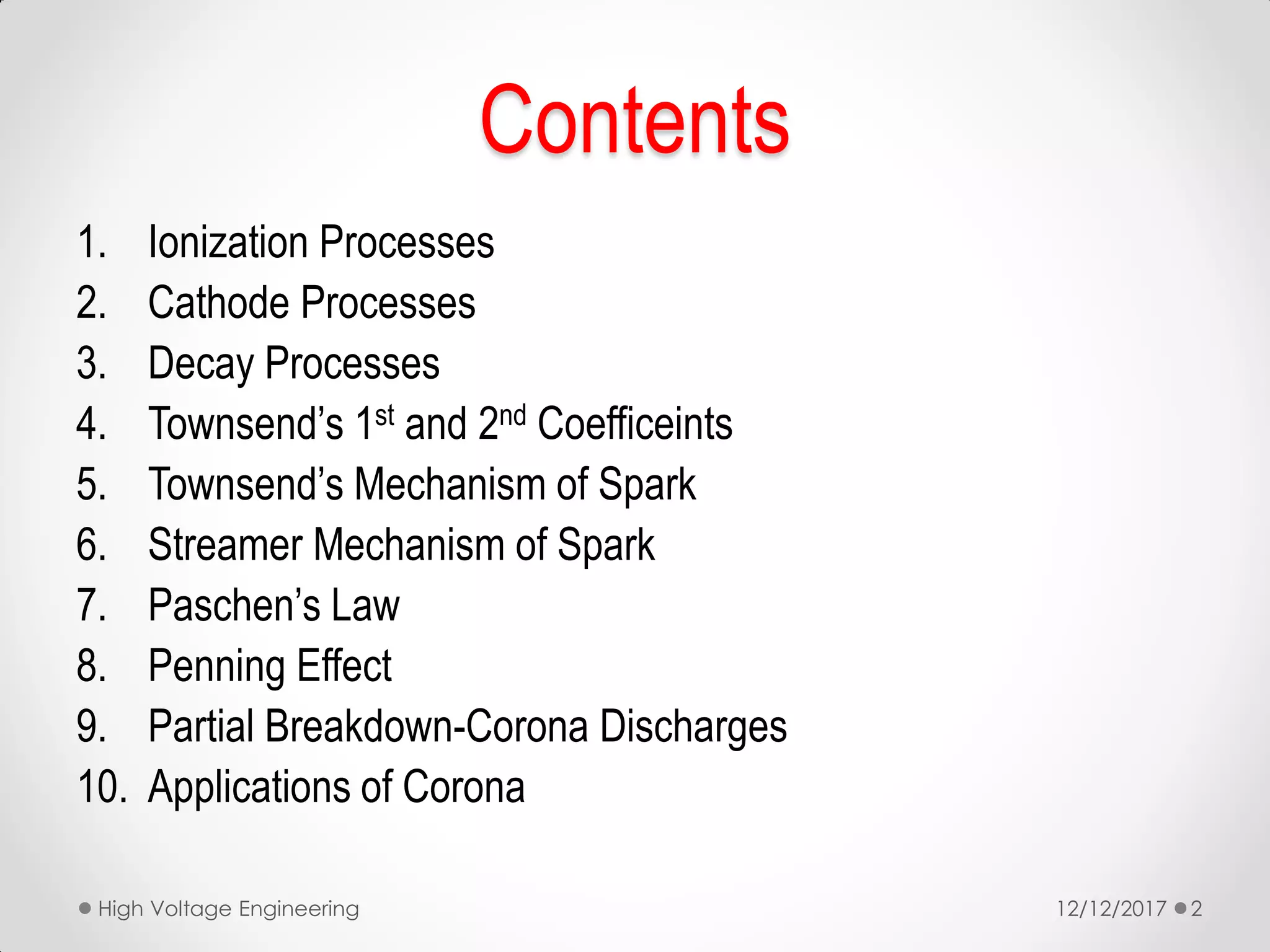 Contents
1. Ionization Processes
2. Cathode Processes
3. Decay Processes
4. Townsend’s 1st and 2nd Coefficeints
5. Townsend’s Mechanism of Spark
6. Streamer Mechanism of Spark
7. Paschen’s Law
8. Penning Effect
9. Partial Breakdown-Corona Discharges
10. Applications of Corona
12/12/2017High Voltage Engineering 2
 