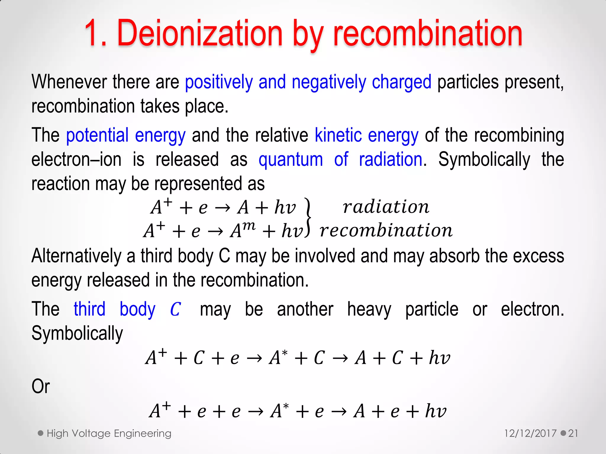 1. Deionization by recombination
Whenever there are positively and negatively charged particles present,
recombination takes place.
The potential energy and the relative kinetic energy of the recombining
electron–ion is released as quantum of radiation. Symbolically the
reaction may be represented as
𝐴+ + 𝑒 → 𝐴 + ℎ𝑣
𝐴+ + 𝑒 → 𝐴 𝑚 + ℎ𝑣
𝑟𝑎𝑑𝑖𝑎𝑡𝑖𝑜𝑛
𝑟𝑒𝑐𝑜𝑚𝑏𝑖𝑛𝑎𝑡𝑖𝑜𝑛
Alternatively a third body C may be involved and may absorb the excess
energy released in the recombination.
The third body 𝐶 may be another heavy particle or electron.
Symbolically
𝐴+ + 𝐶 + 𝑒 → 𝐴∗ + 𝐶 → 𝐴 + 𝐶 + ℎ𝑣
Or
𝐴+ + 𝑒 + 𝑒 → 𝐴∗ + 𝑒 → 𝐴 + 𝑒 + ℎ𝑣
12/12/2017High Voltage Engineering 21
 