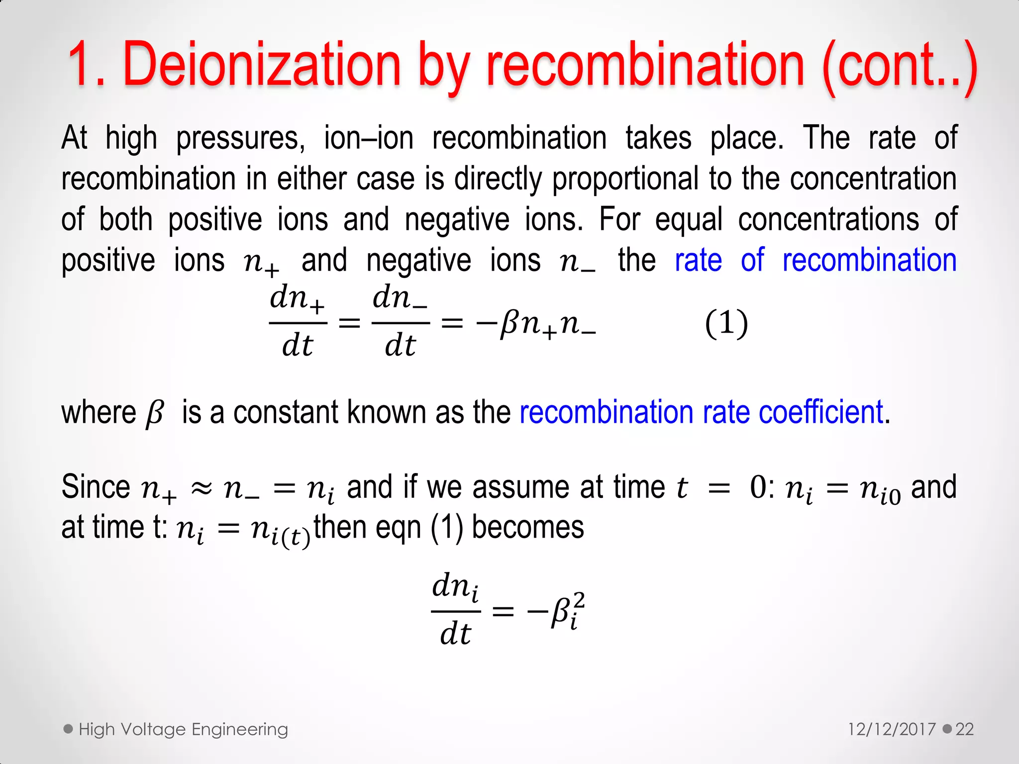 1. Deionization by recombination (cont..)
At high pressures, ion–ion recombination takes place. The rate of
recombination in either case is directly proportional to the concentration
of both positive ions and negative ions. For equal concentrations of
positive ions 𝑛+ and negative ions 𝑛− the rate of recombination
𝑑𝑛+
𝑑𝑡
=
𝑑𝑛−
𝑑𝑡
= −𝛽𝑛+ 𝑛− (1)
where 𝛽 is a constant known as the recombination rate coefficient.
Since 𝑛+ ≈ 𝑛− = 𝑛𝑖 and if we assume at time 𝑡 = 0: 𝑛𝑖 = 𝑛𝑖0 and
at time t: 𝑛𝑖 = 𝑛𝑖(𝑡)then eqn (1) becomes
𝑑𝑛𝑖
𝑑𝑡
= −𝛽𝑖
2
12/12/2017High Voltage Engineering 22
 
