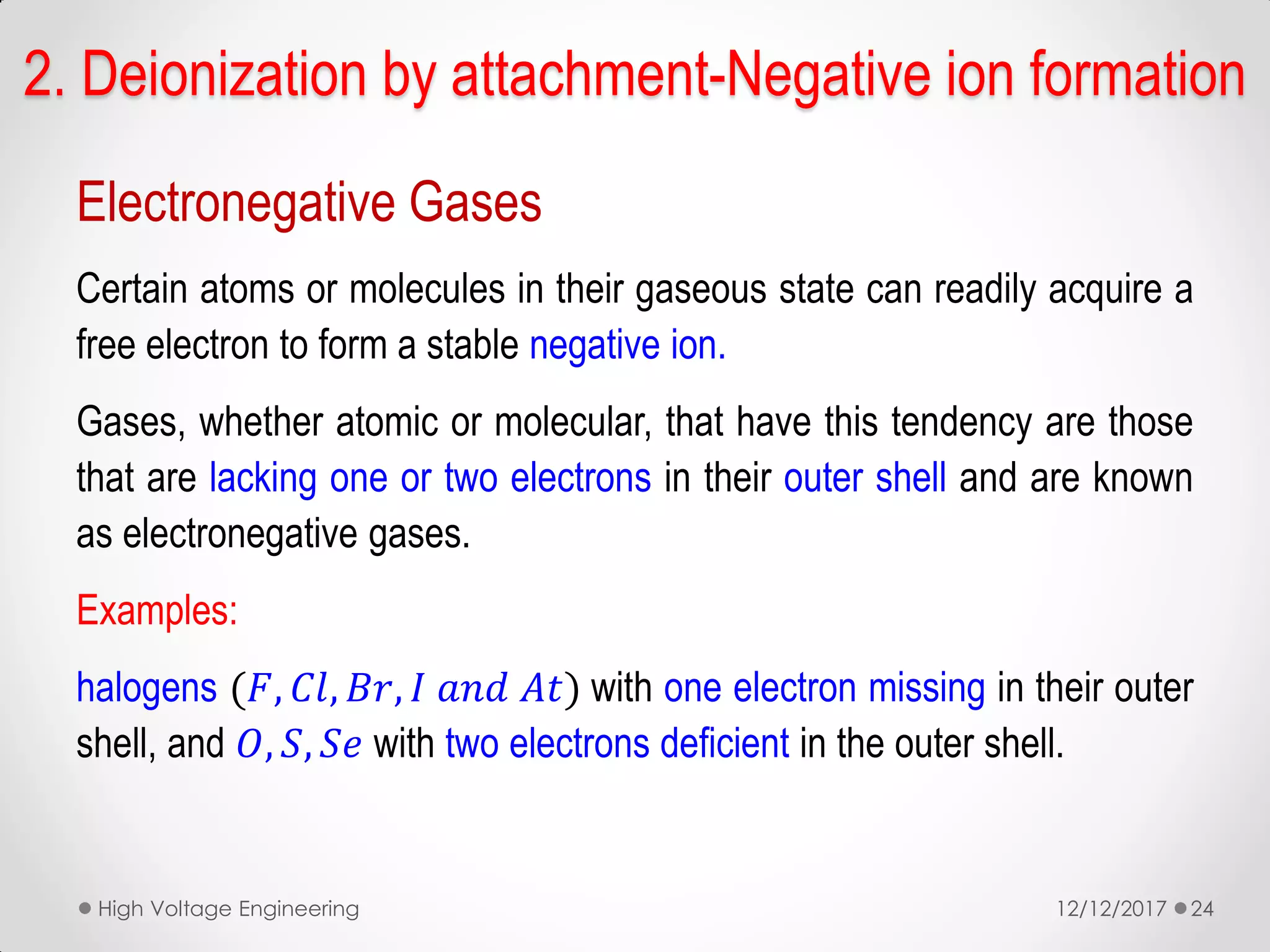 2. Deionization by attachment-Negative ion formation
Electronegative Gases
Certain atoms or molecules in their gaseous state can readily acquire a
free electron to form a stable negative ion.
Gases, whether atomic or molecular, that have this tendency are those
that are lacking one or two electrons in their outer shell and are known
as electronegative gases.
Examples:
halogens (𝐹, 𝐶𝑙, 𝐵𝑟, 𝐼 𝑎𝑛𝑑 𝐴𝑡) with one electron missing in their outer
shell, and 𝑂, 𝑆, 𝑆𝑒 with two electrons deficient in the outer shell.
12/12/2017High Voltage Engineering 24
 