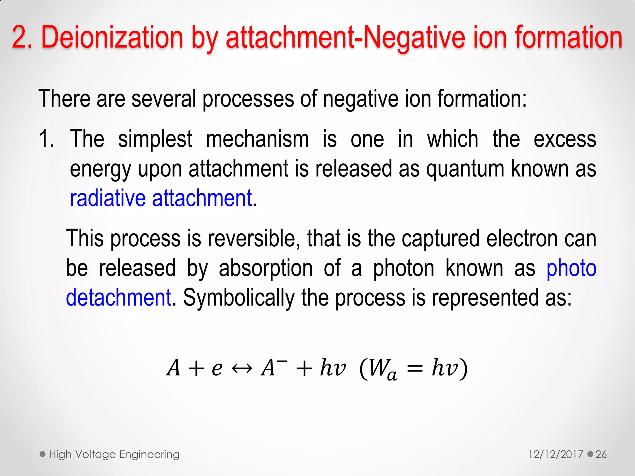 There are several processes of negative ion formation:
1. The simplest mechanism is one in which the excess
energy upon attachment is released as quantum known as
radiative attachment.
This process is reversible, that is the captured electron can
be released by absorption of a photon known as photo
detachment. Symbolically the process is represented as:
𝐴 + 𝑒 ↔ 𝐴−
+ ℎ𝑣 (𝑊𝑎 = ℎ𝑣)
12/12/2017High Voltage Engineering 26
2. Deionization by attachment-Negative ion formation
 