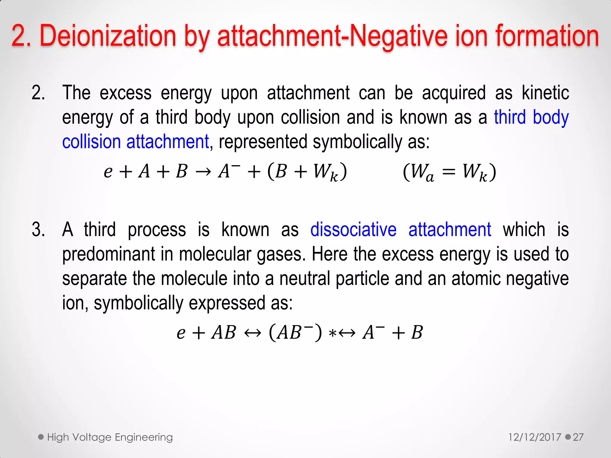2. The excess energy upon attachment can be acquired as kinetic
energy of a third body upon collision and is known as a third body
collision attachment, represented symbolically as:
𝑒 + 𝐴 + 𝐵 → 𝐴−
+ 𝐵 + 𝑊𝑘 (𝑊𝑎 = 𝑊𝑘)
3. A third process is known as dissociative attachment which is
predominant in molecular gases. Here the excess energy is used to
separate the molecule into a neutral particle and an atomic negative
ion, symbolically expressed as:
𝑒 + 𝐴𝐵 ↔ 𝐴𝐵−
∗↔ 𝐴−
+ 𝐵
12/12/2017High Voltage Engineering 27
2. Deionization by attachment-Negative ion formation
 