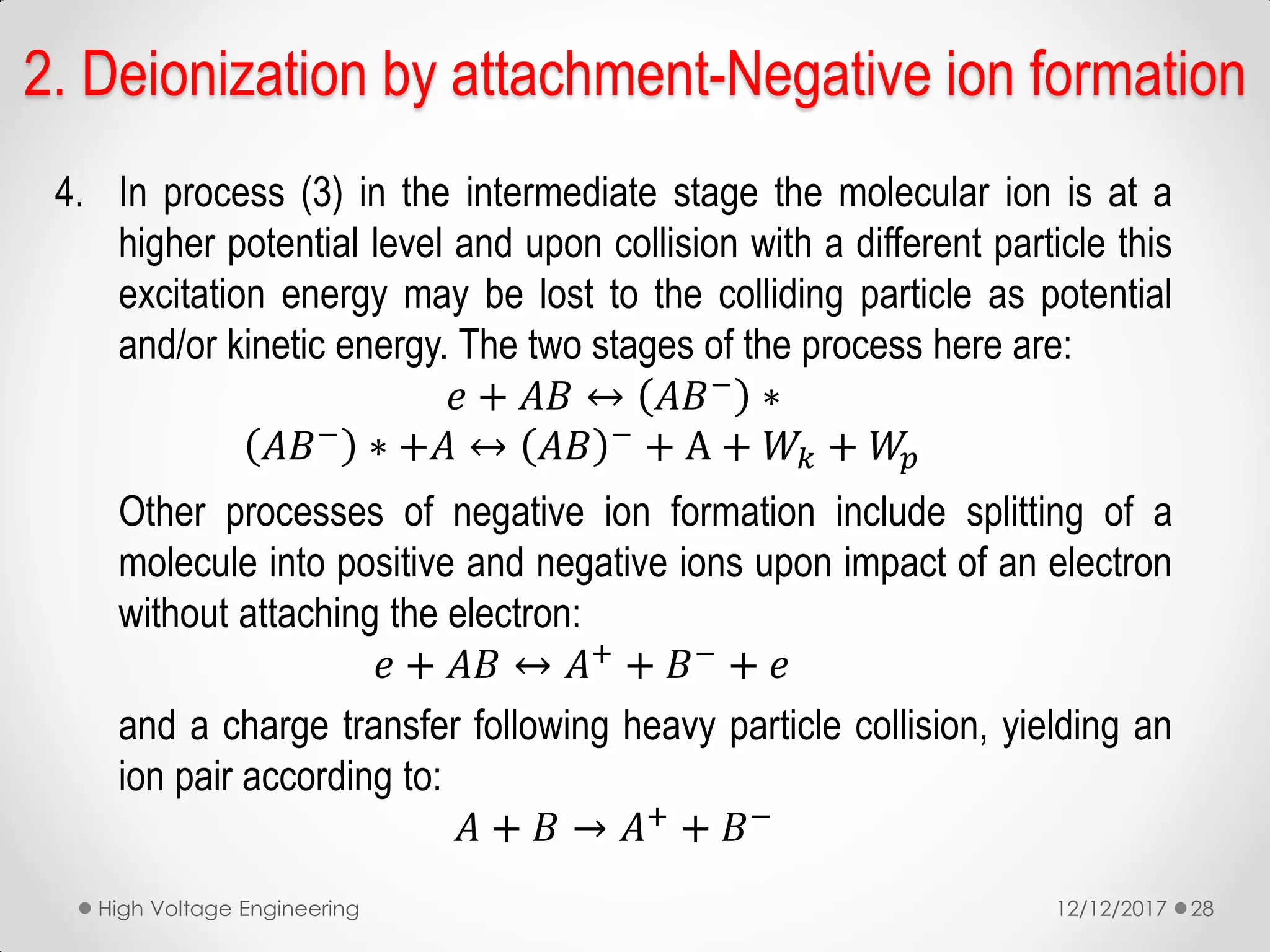 4. In process (3) in the intermediate stage the molecular ion is at a
higher potential level and upon collision with a different particle this
excitation energy may be lost to the colliding particle as potential
and/or kinetic energy. The two stages of the process here are:
𝑒 + 𝐴𝐵 ↔ 𝐴𝐵− ∗
𝐴𝐵− ∗ +𝐴 ↔ 𝐴𝐵 − + A + 𝑊𝑘 + 𝑊𝑝
Other processes of negative ion formation include splitting of a
molecule into positive and negative ions upon impact of an electron
without attaching the electron:
𝑒 + 𝐴𝐵 ↔ 𝐴+ + 𝐵− + 𝑒
and a charge transfer following heavy particle collision, yielding an
ion pair according to:
𝐴 + 𝐵 → 𝐴+ + 𝐵−
12/12/2017High Voltage Engineering 28
2. Deionization by attachment-Negative ion formation
 