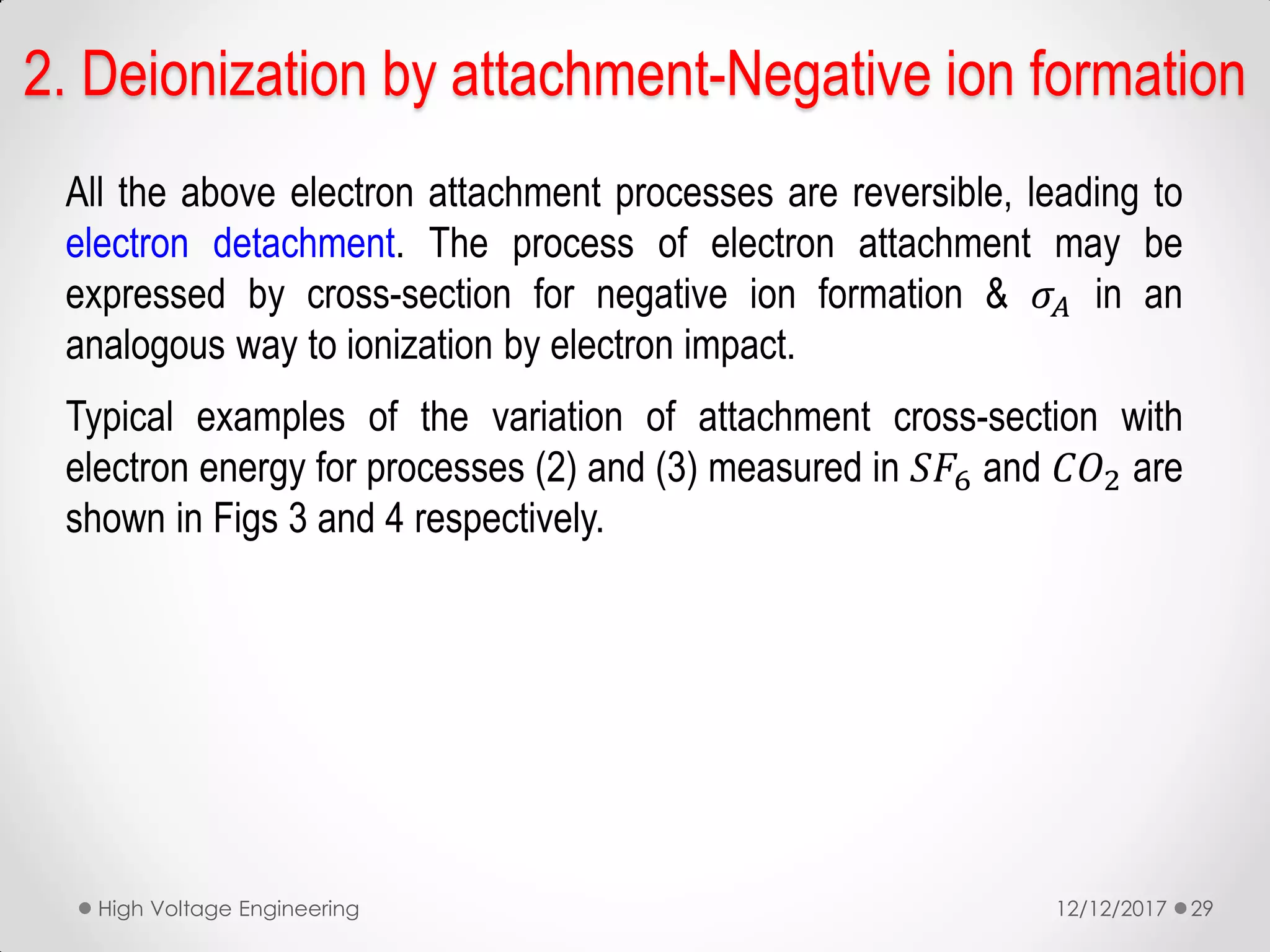 All the above electron attachment processes are reversible, leading to
electron detachment. The process of electron attachment may be
expressed by cross-section for negative ion formation & 𝜎𝐴 in an
analogous way to ionization by electron impact.
Typical examples of the variation of attachment cross-section with
electron energy for processes (2) and (3) measured in 𝑆𝐹6 and 𝐶𝑂2 are
shown in Figs 3 and 4 respectively.
12/12/2017High Voltage Engineering 29
2. Deionization by attachment-Negative ion formation
 