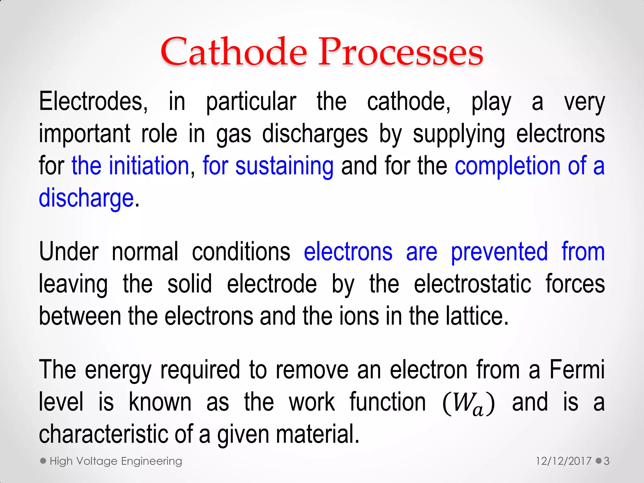 Cathode Processes
Electrodes, in particular the cathode, play a very
important role in gas discharges by supplying electrons
for the initiation, for sustaining and for the completion of a
discharge.
Under normal conditions electrons are prevented from
leaving the solid electrode by the electrostatic forces
between the electrons and the ions in the lattice.
The energy required to remove an electron from a Fermi
level is known as the work function (𝑊𝑎) and is a
characteristic of a given material.
12/12/2017High Voltage Engineering 3
 