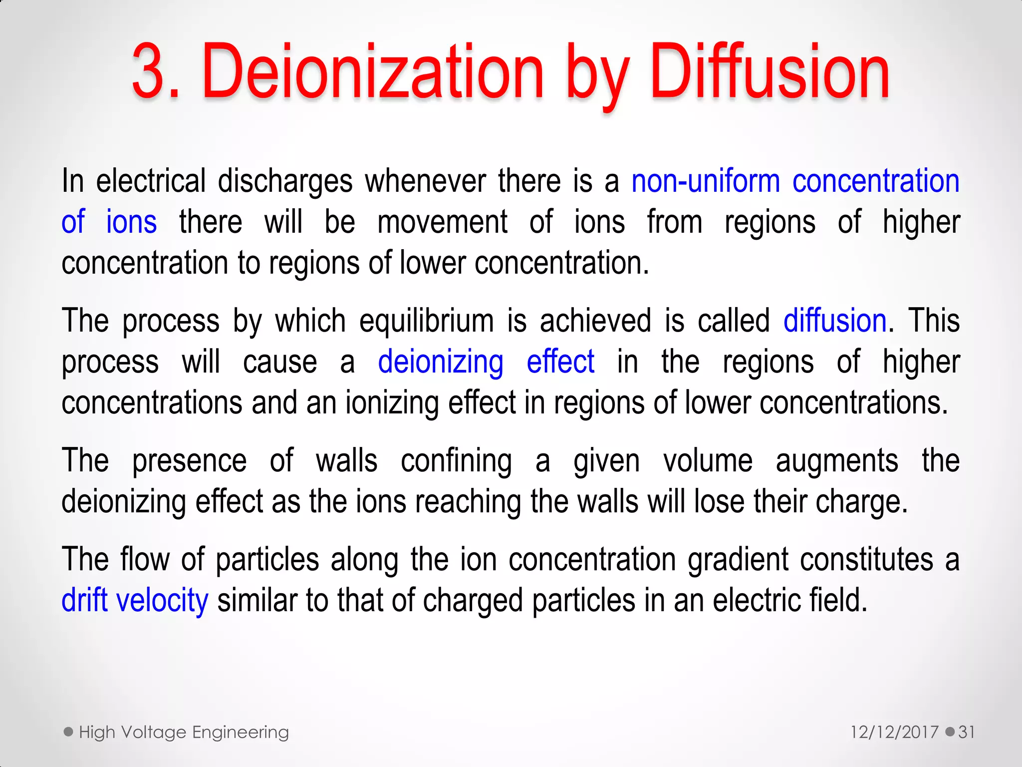 3. Deionization by Diffusion
In electrical discharges whenever there is a non-uniform concentration
of ions there will be movement of ions from regions of higher
concentration to regions of lower concentration.
The process by which equilibrium is achieved is called diffusion. This
process will cause a deionizing effect in the regions of higher
concentrations and an ionizing effect in regions of lower concentrations.
The presence of walls confining a given volume augments the
deionizing effect as the ions reaching the walls will lose their charge.
The flow of particles along the ion concentration gradient constitutes a
drift velocity similar to that of charged particles in an electric field.
12/12/2017High Voltage Engineering 31
 