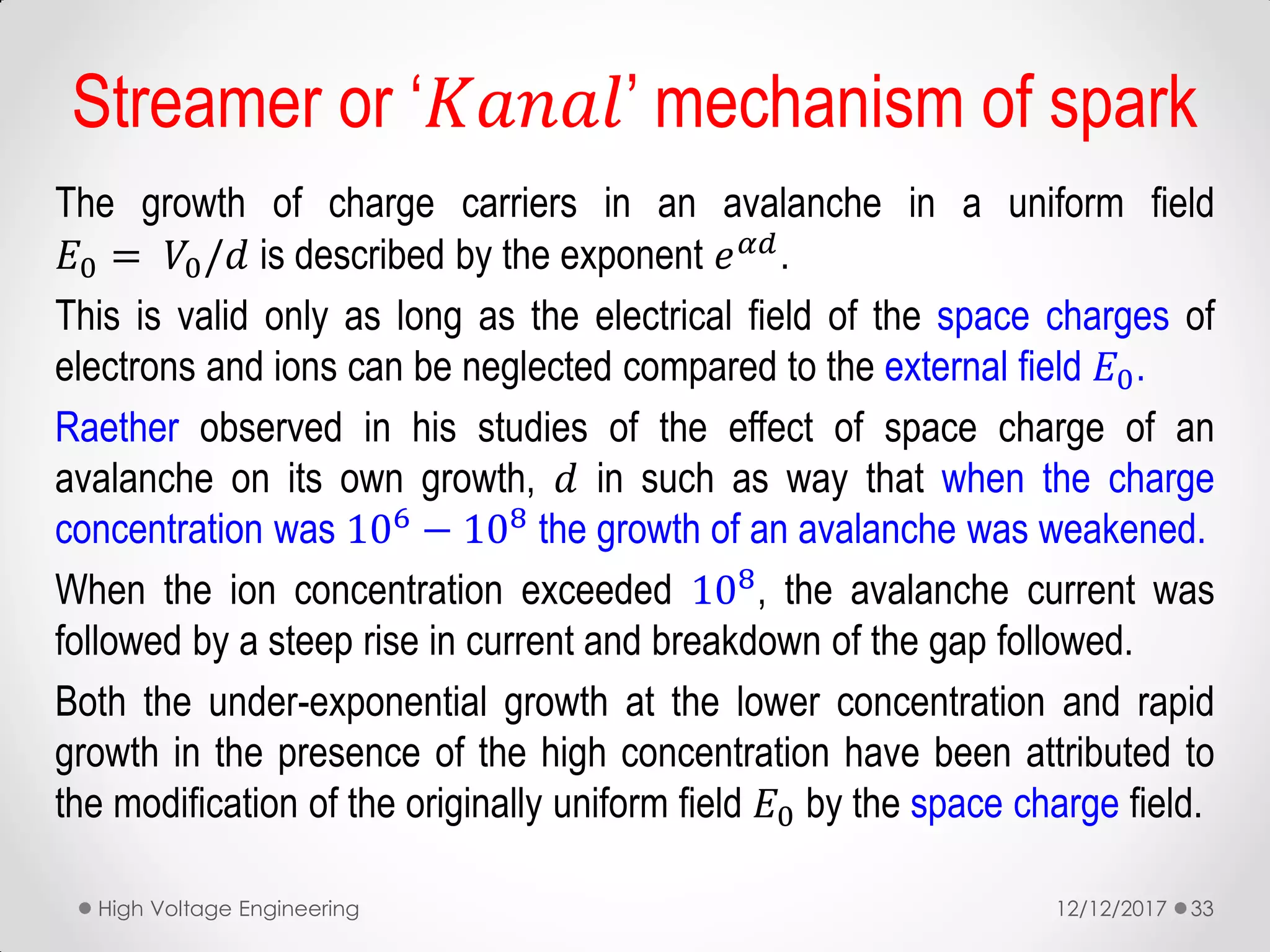 Streamer or ‘𝐾𝑎𝑛𝑎𝑙’ mechanism of spark
The growth of charge carriers in an avalanche in a uniform field
𝐸0 = 𝑉0/𝑑 is described by the exponent 𝑒 𝛼𝑑
.
This is valid only as long as the electrical field of the space charges of
electrons and ions can be neglected compared to the external field 𝐸0.
Raether observed in his studies of the effect of space charge of an
avalanche on its own growth, 𝑑 in such as way that when the charge
concentration was 106 − 108 the growth of an avalanche was weakened.
When the ion concentration exceeded 108, the avalanche current was
followed by a steep rise in current and breakdown of the gap followed.
Both the under-exponential growth at the lower concentration and rapid
growth in the presence of the high concentration have been attributed to
the modification of the originally uniform field 𝐸0 by the space charge field.
12/12/2017High Voltage Engineering 33
 