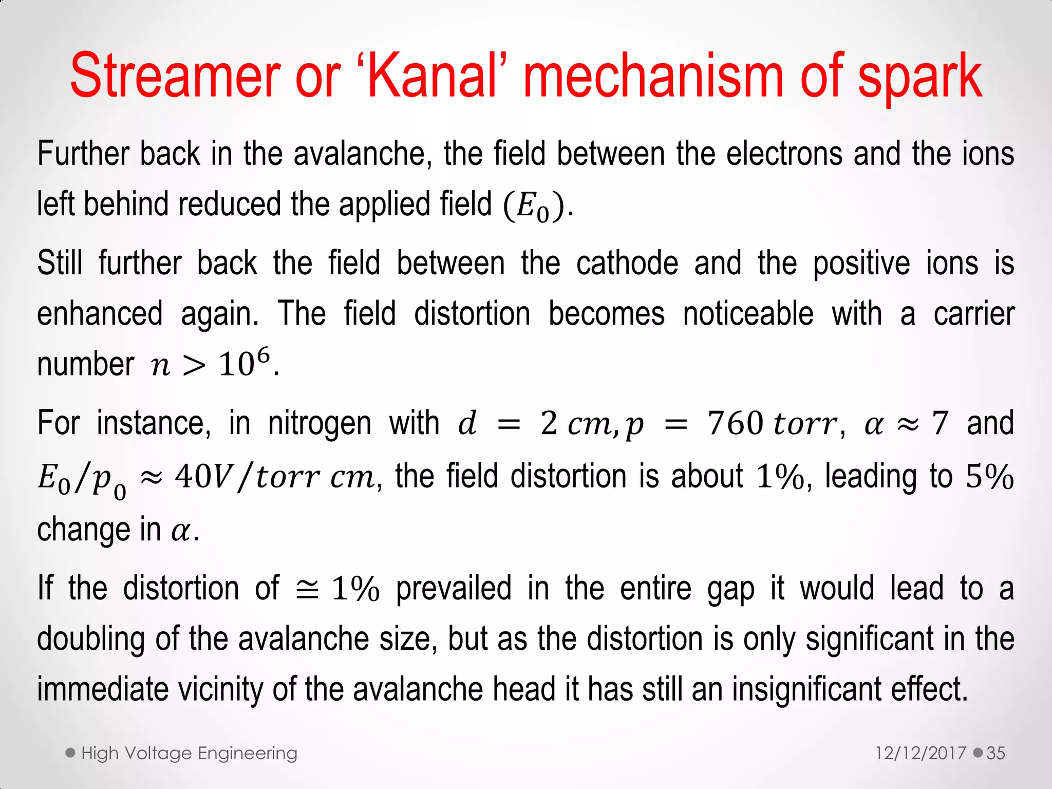 Further back in the avalanche, the field between the electrons and the ions
left behind reduced the applied field (𝐸0).
Still further back the field between the cathode and the positive ions is
enhanced again. The field distortion becomes noticeable with a carrier
number 𝑛 > 106.
For instance, in nitrogen with 𝑑 = 2 𝑐𝑚, 𝑝 = 760 𝑡𝑜𝑟𝑟, 𝛼 ≈ 7 and
𝐸0 𝑝0
≈ 40𝑉 𝑡𝑜𝑟𝑟 𝑐𝑚, the field distortion is about 1%, leading to 5%
change in 𝛼.
If the distortion of ≅ 1% prevailed in the entire gap it would lead to a
doubling of the avalanche size, but as the distortion is only significant in the
immediate vicinity of the avalanche head it has still an insignificant effect.
12/12/2017High Voltage Engineering 35
Streamer or ‘Kanal’ mechanism of spark
 