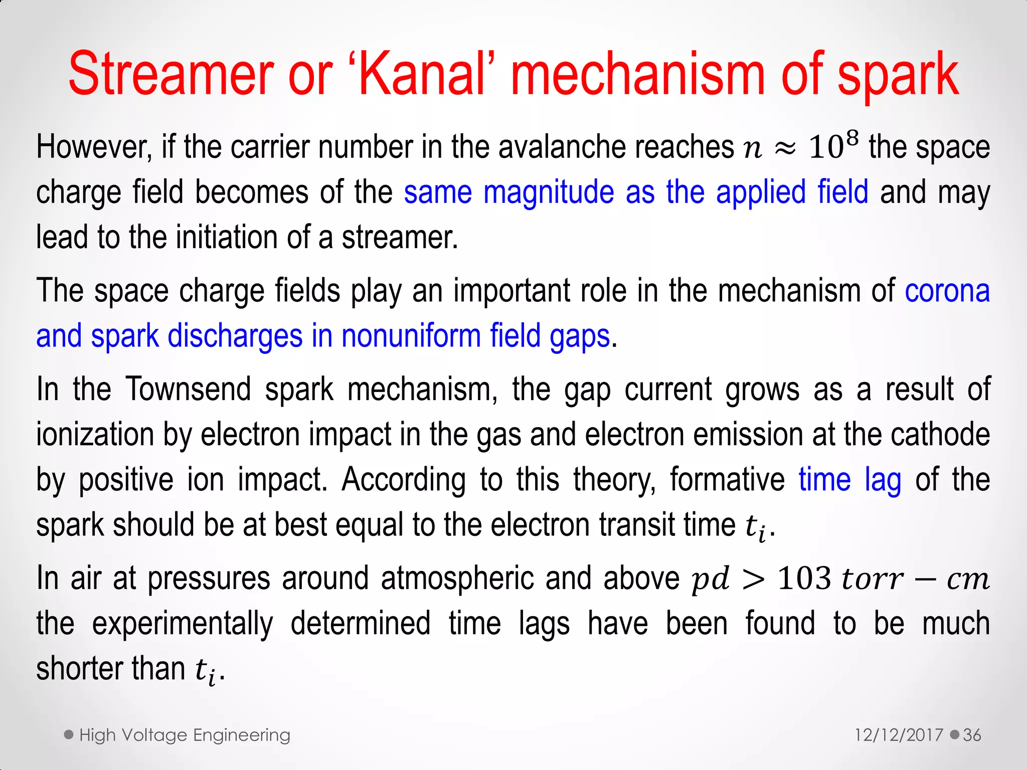 However, if the carrier number in the avalanche reaches 𝑛 ≈ 108
the space
charge field becomes of the same magnitude as the applied field and may
lead to the initiation of a streamer.
The space charge fields play an important role in the mechanism of corona
and spark discharges in nonuniform field gaps.
In the Townsend spark mechanism, the gap current grows as a result of
ionization by electron impact in the gas and electron emission at the cathode
by positive ion impact. According to this theory, formative time lag of the
spark should be at best equal to the electron transit time 𝑡𝑖.
In air at pressures around atmospheric and above 𝑝𝑑 > 103 𝑡𝑜𝑟𝑟 − 𝑐𝑚
the experimentally determined time lags have been found to be much
shorter than 𝑡𝑖.
12/12/2017High Voltage Engineering 36
Streamer or ‘Kanal’ mechanism of spark
 