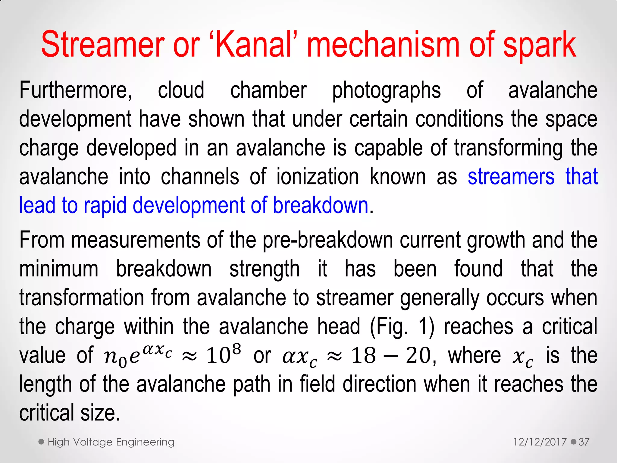Furthermore, cloud chamber photographs of avalanche
development have shown that under certain conditions the space
charge developed in an avalanche is capable of transforming the
avalanche into channels of ionization known as streamers that
lead to rapid development of breakdown.
From measurements of the pre-breakdown current growth and the
minimum breakdown strength it has been found that the
transformation from avalanche to streamer generally occurs when
the charge within the avalanche head (Fig. 1) reaches a critical
value of 𝑛0 𝑒 𝛼𝑥 𝑐 ≈ 108
or 𝛼𝑥 𝑐 ≈ 18 − 20, where 𝑥 𝑐 is the
length of the avalanche path in field direction when it reaches the
critical size.
12/12/2017High Voltage Engineering 37
Streamer or ‘Kanal’ mechanism of spark
 