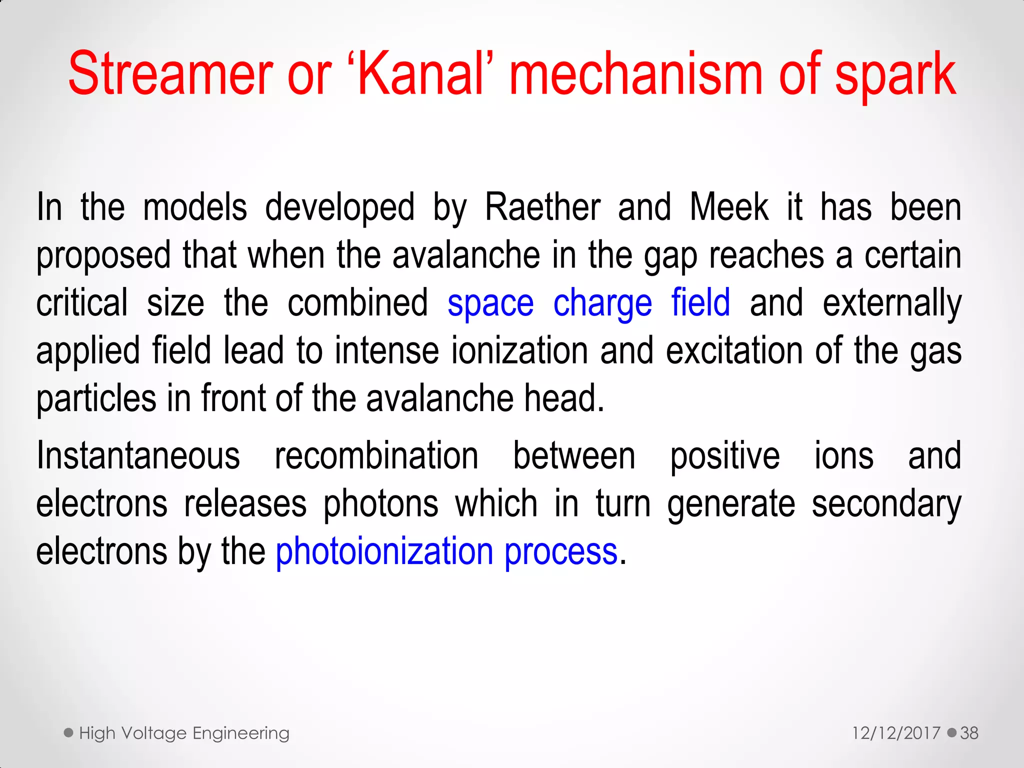 In the models developed by Raether and Meek it has been
proposed that when the avalanche in the gap reaches a certain
critical size the combined space charge field and externally
applied field lead to intense ionization and excitation of the gas
particles in front of the avalanche head.
Instantaneous recombination between positive ions and
electrons releases photons which in turn generate secondary
electrons by the photoionization process.
12/12/2017High Voltage Engineering 38
Streamer or ‘Kanal’ mechanism of spark
 