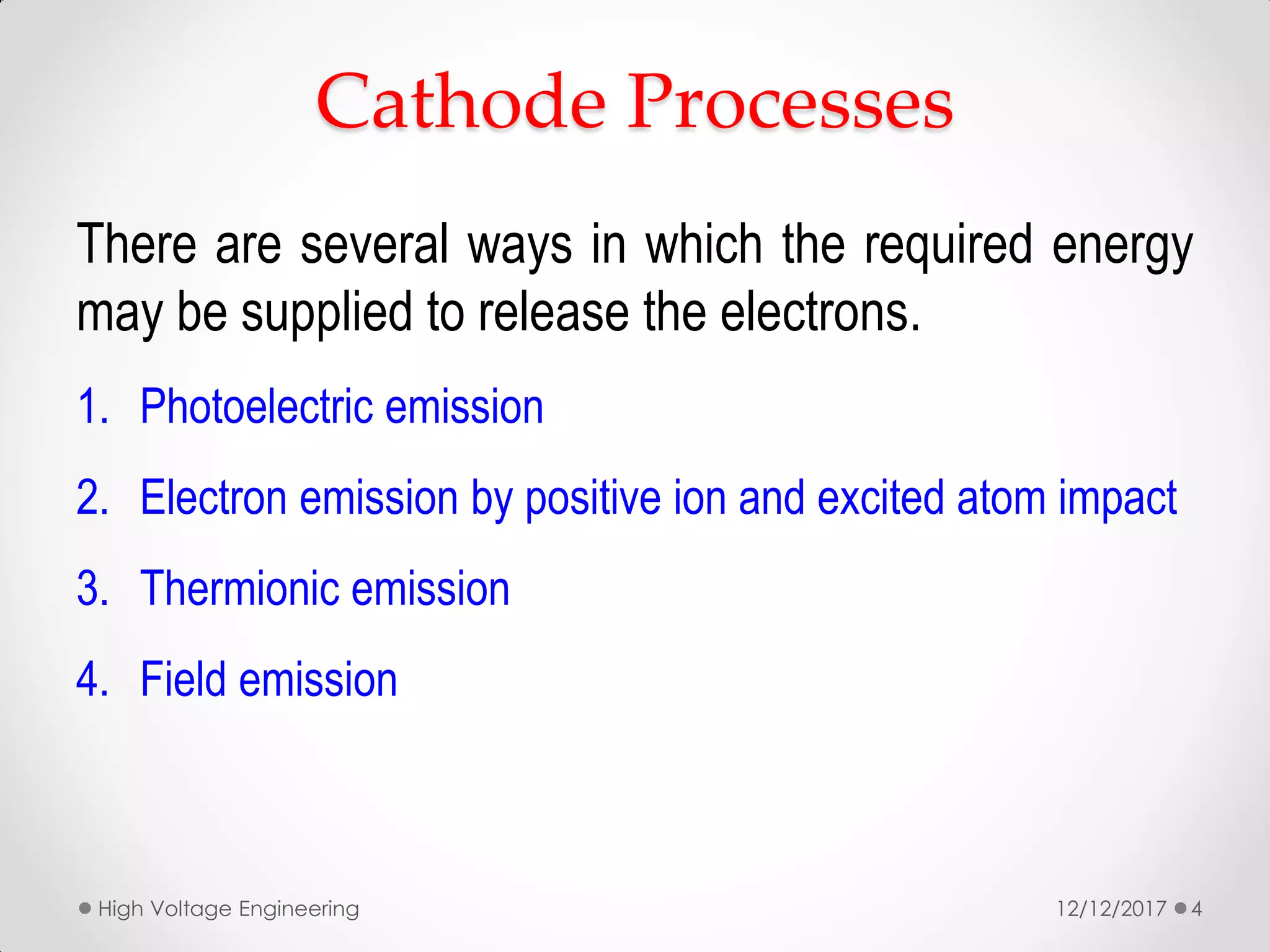 There are several ways in which the required energy
may be supplied to release the electrons.
1. Photoelectric emission
2. Electron emission by positive ion and excited atom impact
3. Thermionic emission
4. Field emission
Cathode Processes
12/12/2017High Voltage Engineering 4
 