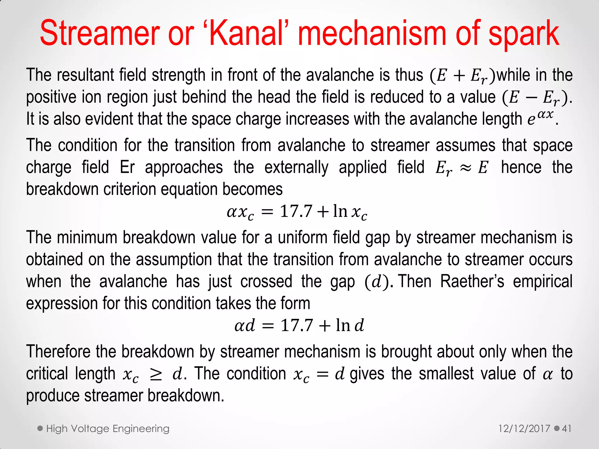 The resultant field strength in front of the avalanche is thus (𝐸 + 𝐸𝑟)while in the
positive ion region just behind the head the field is reduced to a value (𝐸 − 𝐸𝑟).
It is also evident that the space charge increases with the avalanche length 𝑒 𝛼𝑥
.
The condition for the transition from avalanche to streamer assumes that space
charge field Er approaches the externally applied field 𝐸𝑟 ≈ 𝐸 hence the
breakdown criterion equation becomes
𝛼𝑥 𝑐 = 17.7 + ln 𝑥 𝑐
The minimum breakdown value for a uniform field gap by streamer mechanism is
obtained on the assumption that the transition from avalanche to streamer occurs
when the avalanche has just crossed the gap (𝑑). Then Raether’s empirical
expression for this condition takes the form
𝛼𝑑 = 17.7 + ln 𝑑
Therefore the breakdown by streamer mechanism is brought about only when the
critical length 𝑥 𝑐 ≥ 𝑑. The condition 𝑥 𝑐 = 𝑑 gives the smallest value of 𝛼 to
produce streamer breakdown.
12/12/2017High Voltage Engineering 41
Streamer or ‘Kanal’ mechanism of spark
 