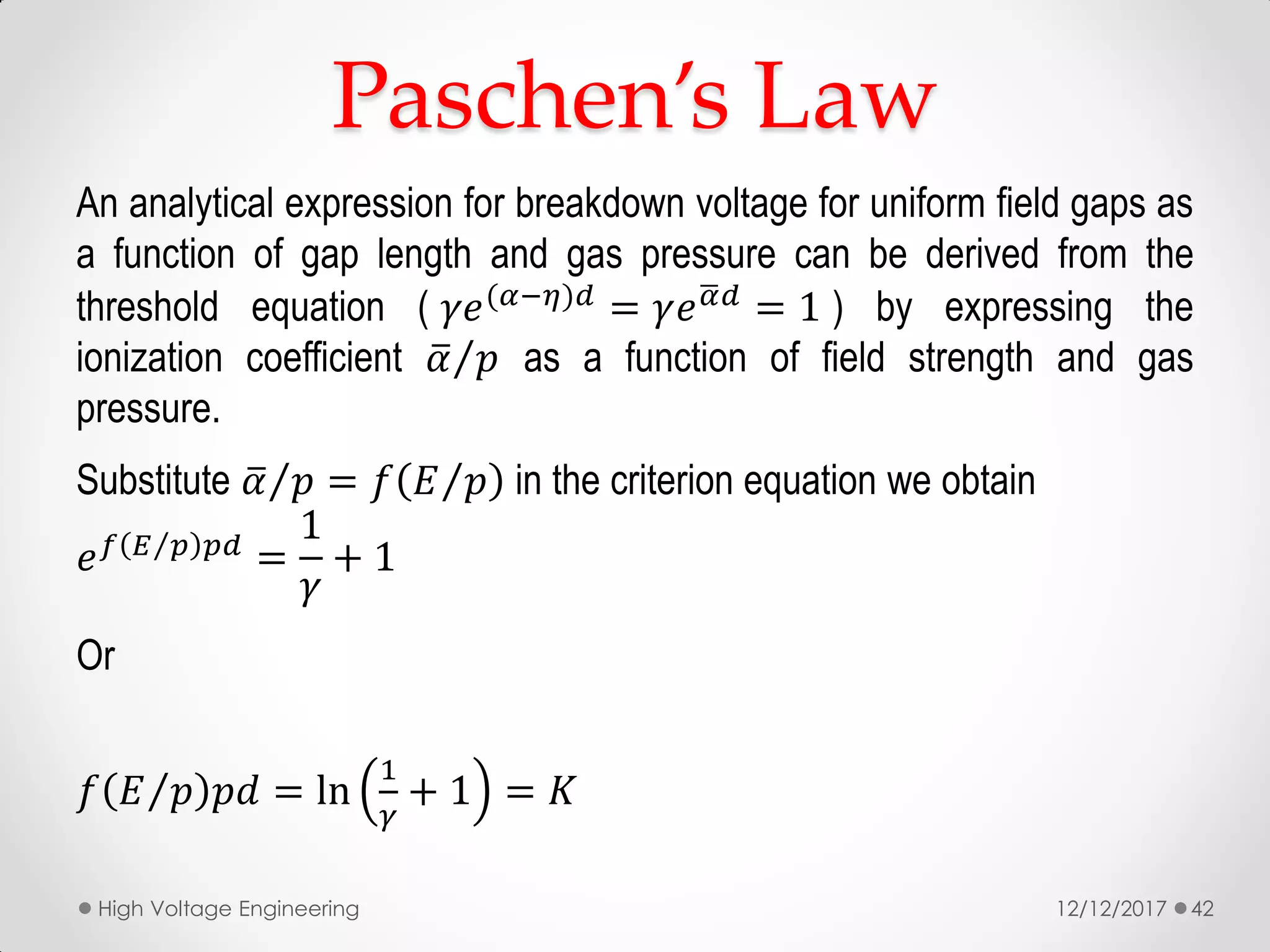 Paschen’s Law
An analytical expression for breakdown voltage for uniform field gaps as
a function of gap length and gas pressure can be derived from the
threshold equation ( 𝛾𝑒(𝛼−𝜂)𝑑 = 𝛾𝑒 𝛼 𝑑 = 1 ) by expressing the
ionization coefficient 𝛼 𝑝 as a function of field strength and gas
pressure.
Substitute 𝛼 𝑝 = 𝑓 𝐸 𝑝 in the criterion equation we obtain
𝑒 𝑓 𝐸 𝑝 𝑝𝑑 =
1
𝛾
+ 1
Or
𝑓 𝐸 𝑝 𝑝𝑑 = ln
1
𝛾
+ 1 = 𝐾
12/12/2017High Voltage Engineering 42
 