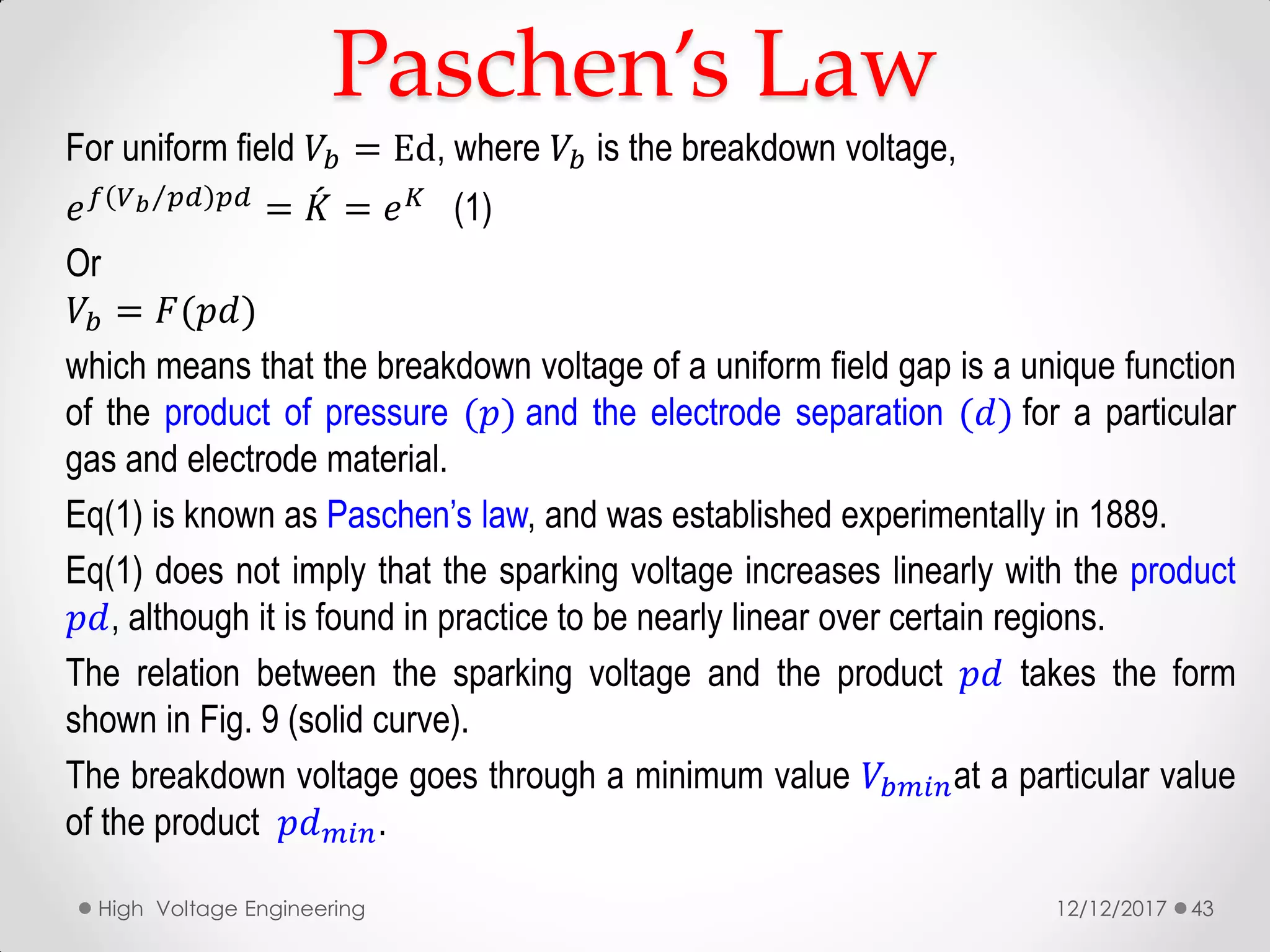 For uniform field 𝑉𝑏 = Ed, where 𝑉𝑏 is the breakdown voltage,
𝑒 𝑓 𝑉 𝑏 𝑝𝑑 𝑝𝑑
= 𝐾 = 𝑒 𝐾
(1)
Or
𝑉𝑏 = 𝐹(𝑝𝑑)
which means that the breakdown voltage of a uniform field gap is a unique function
of the product of pressure (𝑝) and the electrode separation (𝑑) for a particular
gas and electrode material.
Eq(1) is known as Paschen’s law, and was established experimentally in 1889.
Eq(1) does not imply that the sparking voltage increases linearly with the product
𝑝𝑑, although it is found in practice to be nearly linear over certain regions.
The relation between the sparking voltage and the product 𝑝𝑑 takes the form
shown in Fig. 9 (solid curve).
The breakdown voltage goes through a minimum value 𝑉𝑏𝑚𝑖𝑛at a particular value
of the product 𝑝𝑑 𝑚𝑖𝑛.
12/12/2017High Voltage Engineering 43
Paschen’s Law
 