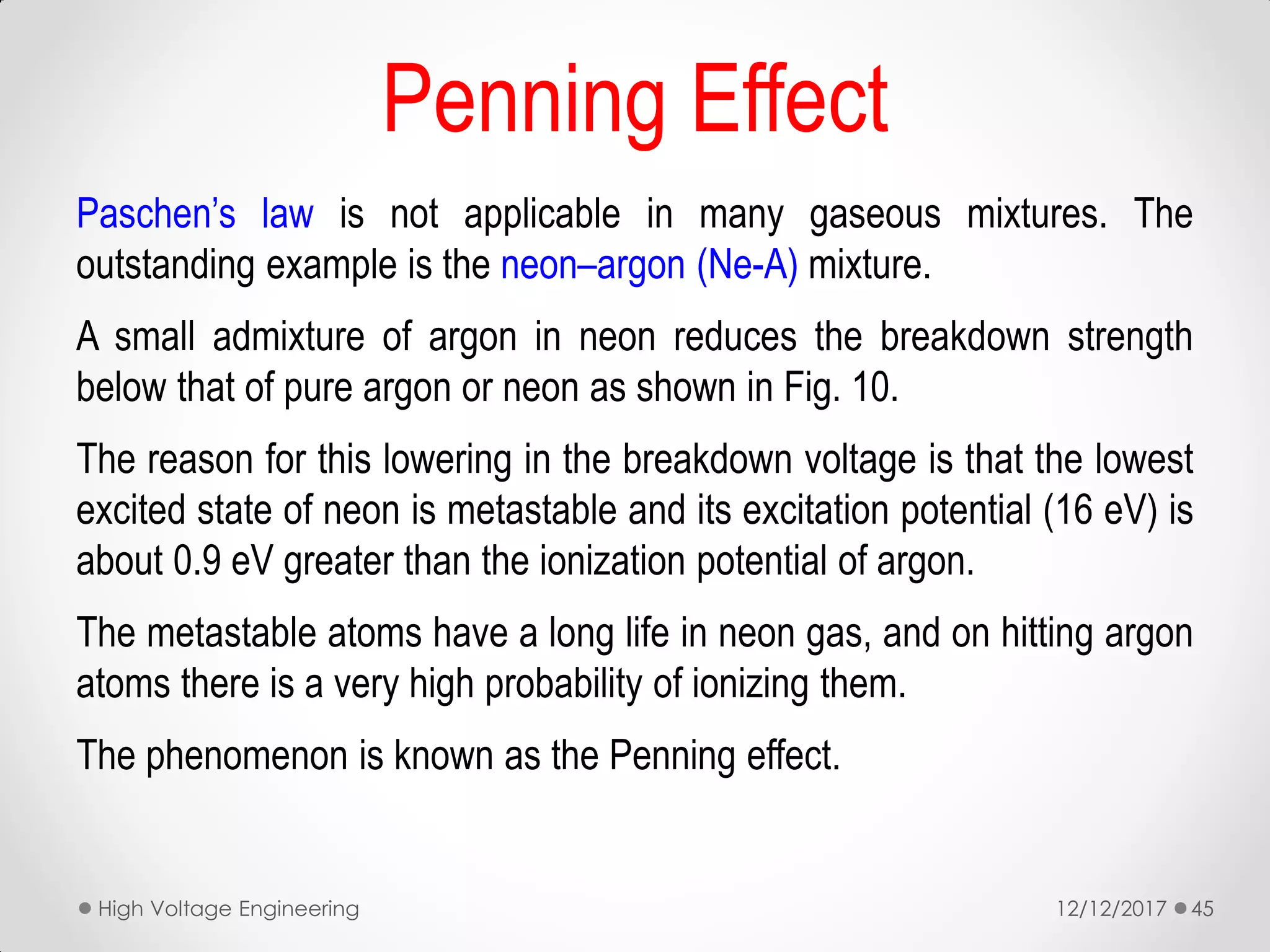 Penning Effect
Paschen’s law is not applicable in many gaseous mixtures. The
outstanding example is the neon–argon (Ne-A) mixture.
A small admixture of argon in neon reduces the breakdown strength
below that of pure argon or neon as shown in Fig. 10.
The reason for this lowering in the breakdown voltage is that the lowest
excited state of neon is metastable and its excitation potential (16 eV) is
about 0.9 eV greater than the ionization potential of argon.
The metastable atoms have a long life in neon gas, and on hitting argon
atoms there is a very high probability of ionizing them.
The phenomenon is known as the Penning effect.
12/12/2017High Voltage Engineering 45
 