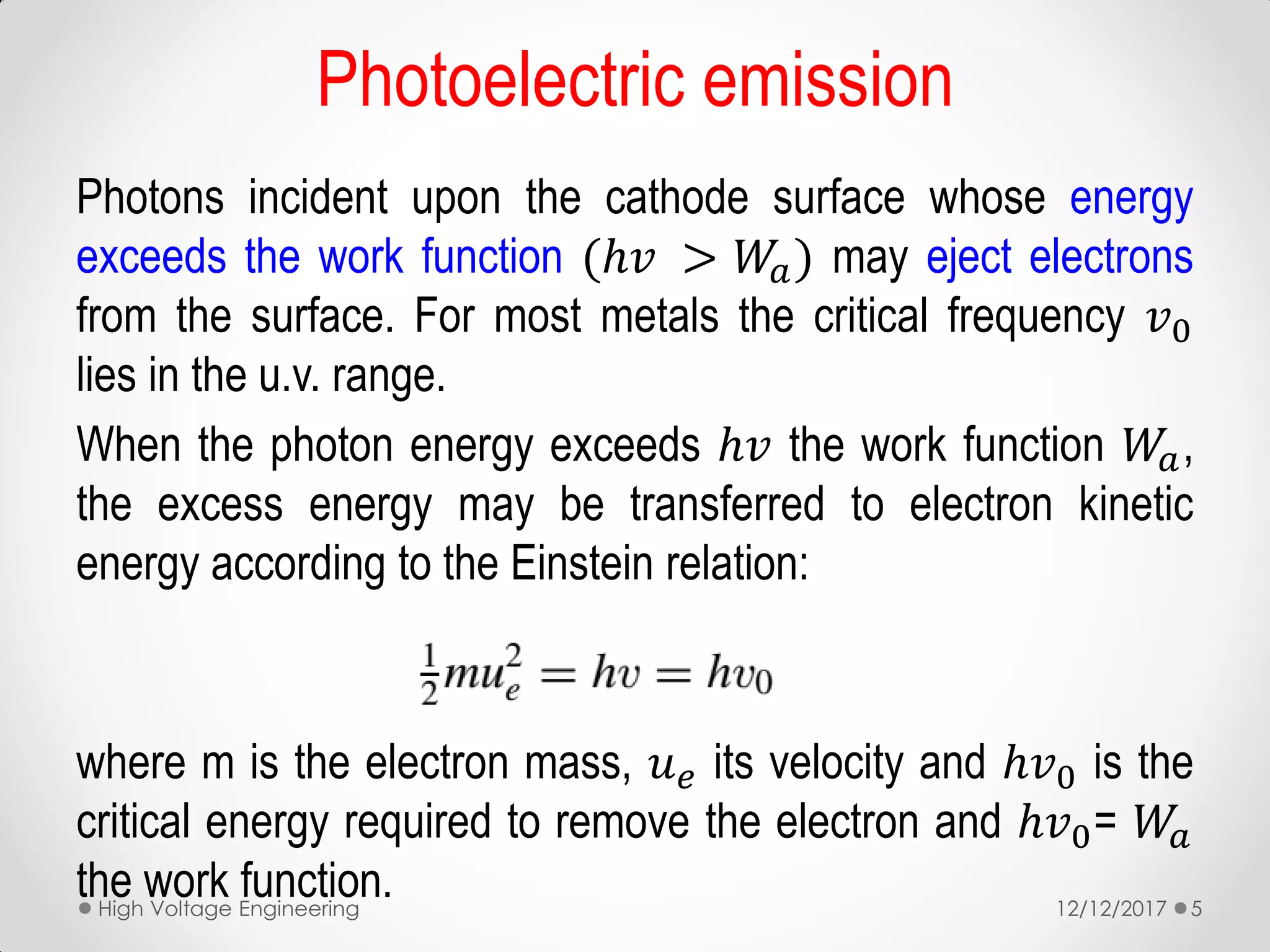 Photoelectric emission
Photons incident upon the cathode surface whose energy
exceeds the work function (ℎ𝑣 > 𝑊𝑎) may eject electrons
from the surface. For most metals the critical frequency 𝑣0
lies in the u.v. range.
When the photon energy exceeds ℎ𝑣 the work function 𝑊𝑎,
the excess energy may be transferred to electron kinetic
energy according to the Einstein relation:
where m is the electron mass, 𝑢 𝑒 its velocity and ℎ𝑣0 is the
critical energy required to remove the electron and ℎ𝑣0= 𝑊𝑎
the work function. 12/12/2017High Voltage Engineering 5
 